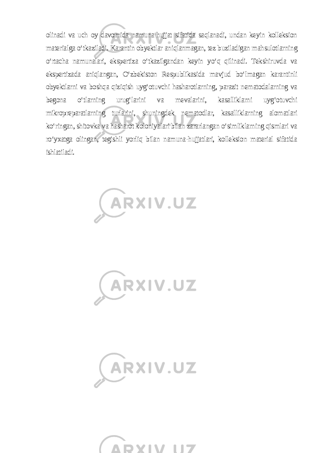 olinadi va uch oy davomida namuna-hujjat sifatida saqlanadi, undan keyin kolleksion materialga o‘tkaziladi. Karantin obyektlar aniqlanmagan, tez buziladigan mahsulotlarning o‘rtacha namunalari, ekspertiza o‘tkazilgandan keyin yo‘q qilinadi. Tekshiruvda va ekspertizada aniqlangan, O‘zbekiston Respublikasida mavjud bo‘lmagan karantinli obyektlarni va boshqa qiziqish uyg‘otuvchi hasharotlarning, parazit nematodalarning va begona o‘tlarning urug‘larini va mevalarini, kasalliklarni uyg‘otuvchi mikropreparatlarning turlarini, shuningdek nematodlar, kasalliklarning alomatlari ko‘ringan, shitovka va hasharot koloniyalari bilan zararlangan o‘simliklarning qismlari va ro‘yxatga olingan, tegishli yorliq bilan namuna-hujjatlari, kolleksion material sifatida ishlatiladi. 