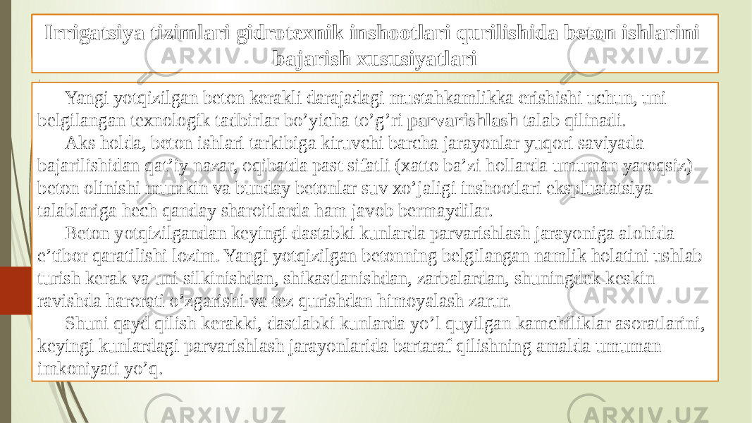 Beton ishlarini tashkil qilish va bajarish xususiyatlari Yangi yotqizilgan beton kerakli darajadagi mustahkamlikka erishishi uchun, uni belgilangan texnologik tadbirlar bo’yicha to’g’ri parvarishlash talab qilinadi. Aks holda, beton ishlari tarkibiga kiruvchi barcha jarayonlar yuqori saviyada bajarilishidan qat’iy nazar, oqibatda past sifatli (xatto ba’zi hollarda umuman yaroqsiz) beton olinishi mumkin va bunday betonlar suv xo’jaligi inshootlari ekspluatatsiya talablariga hech qanday sharoitlarda ham javob bermaydilar. Beton yotqizilgandan keyingi dastabki kunlarda parvarishlash jarayoniga alohida e’tibor qaratilishi lozim. Yangi yotqizilgan betonning belgilangan namlik holatini ushlab turish kerak va uni silkinishdan, shikastlanishdan, zarbalardan, shuningdek keskin ravishda harorati o’zgarishi va tez qurishdan himoyalash zarur. Shuni qayd qilish kerakki, dastlabki kunlarda yo’l quyilgan kamchiliklar asoratlarini, keyingi kunlardagi parvarishlash jarayonlarida bartaraf qilishning amalda umuman imkoniyati yo’q. Gidrotexnik inshootlari qurilishida beton ishlariIrrigatsiya tizimlari gidrotexnik inshootlari qurilishida beton ishlarini bajarish xususiyatlari 