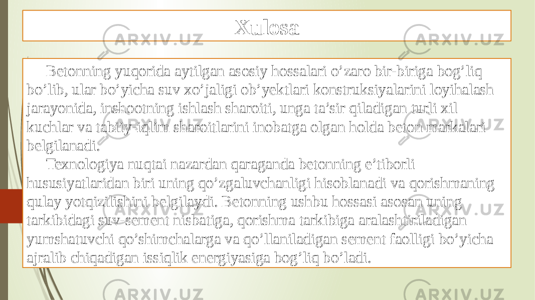 Xulosa Betonning yuqorida aytilgan asosiy hossalari o’zaro bir-biriga bog’liq bo’lib, ular bo’yicha suv xo’jaligi ob’yektlari konstruksiyalarini loyihalash jarayonida, inshootning ishlash sharoiti, unga ta’sir qiladigan turli xil kuchlar va tabiiy-iqlim sharoitlarini inobatga olgan holda beton markalari belgilanadi. Texnologiya nuqtai nazardan qaraganda betonning e’tiborli hususiyatlaridan biri uning qo’zgaluvchanligi hisoblanadi va qorishmaning qulay yotqizilishini belgilaydi. Betonning ushbu hossasi asosan uning tarkibidagi suv-sement nisbatiga, qorishma tarkibiga aralashtiriladigan yumshatuvchi qo’shimchalarga va qo’llaniladigan sement faolligi bo’yicha ajralib chiqadigan issiqlik energiyasiga bog’liq bo’ladi. 