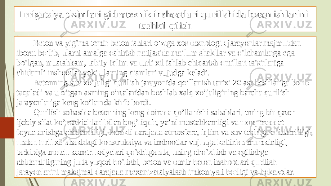 Irrigatsiya tizimlari gidrotexnik inshootlari qurilishida beton ishlarini tashkil qilish Beton va yig’ma temir-beton ishlari o’ziga xos texnologik jarayonlar majmuidan iborat bo’lib, ularni amalga oshirish natijasida ma’lum shakllar va o’lchamlarga ega bo’lgan, mustahkam, tabiiy-iqlim va turli xil ishlab chiqarish omillari ta’sirlariga chidamli inshootlar yoki ularning qismlari vujudga keladi. Betonning suv xo’jaligi qurilish jarayonida qo’llanish tarixi 20 asr boshlariga borib taqaladi va u o’tgan asrning o’rtalaridan boshlab xalq xo’jaligining barcha qurilish jarayonlariga keng ko’lamda kirib bordi. Qurilish sohasida betonning keng doirada qo’llanishi sabablari, uning bir qator ijobiy sifat ko’rsatkichlari bilan bog’liqdir, ya’ni mustahkamligi va uzoq muddat foydalanishga chidamliligi, kerakli darajada atmosfera, iqlim va suv tasiriga chidamliligi, undan turli xil shakldagi konstruksiya va inshootlar vujudga keltirish mumkinligi, tarkibiga metall konstruksiyalari qo’shilganda, uning cho’zilish va egilishga chidamliligining juda yuqori bo’lishi, beton va temir-beton inshootlari qurilish jarayonlarini maksimal darajada mexanizatsiyalash imkoniyati borligi va hokazolar. 