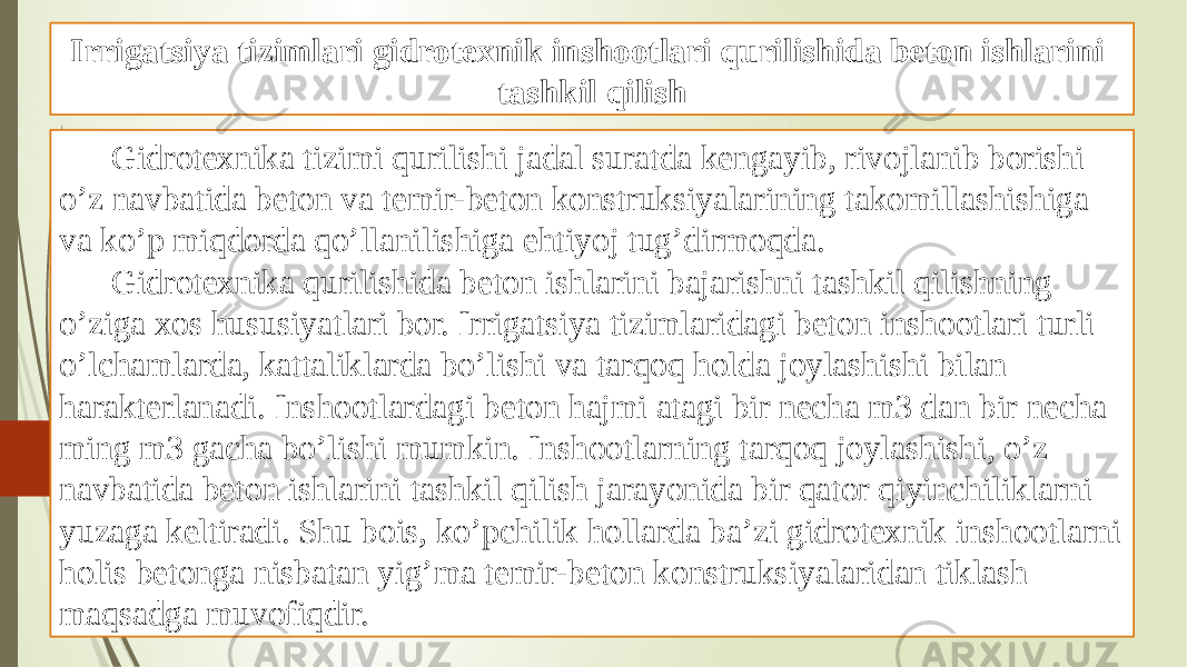 Irrigatsiya tizimlari gidrotexnik inshootlari qurilishida beton ishlarini tashkil qilish Gidrotexnika tizimi qurilishi jadal suratda kengayib, rivojlanib borishi o’z navbatida beton va temir-beton konstruksiyalarining takomillashishiga va ko’p miqdorda qo’llanilishiga ehtiyoj tug’dirmoqda. Gidrotexnika qurilishida beton ishlarini bajarishni tashkil qilishning o’ziga xos hususiyatlari bor. Irrigatsiya tizimlaridagi beton inshootlari turli o’lchamlarda, kattaliklarda bo’lishi va tarqoq holda joylashishi bilan harakterlanadi. Inshootlardagi beton hajmi atagi bir necha m3 dan bir necha ming m3 gacha bo’lishi mumkin. Inshootlarning tarqoq joylashishi, o’z navbatida beton ishlarini tashkil qilish jarayonida bir qator qiyinchiliklarni yuzaga keltiradi. Shu bois, ko’pchilik hollarda ba’zi gidrotexnik inshootlarni holis betonga nisbatan yig’ma temir-beton konstruksiyalaridan tiklash maqsadga muvofiqdir. 