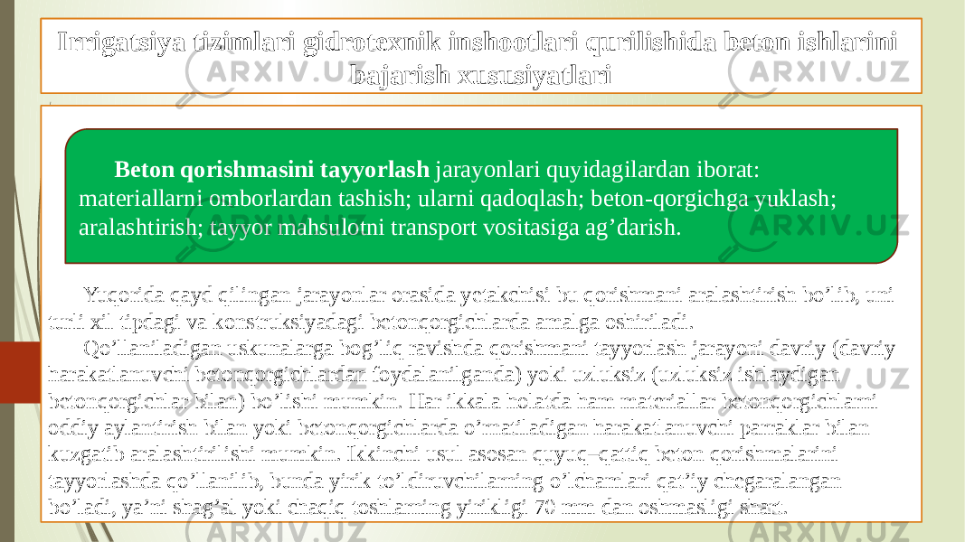 Beton ishlarini tashkil qilish va bajarish xususiyatlari Yuqorida qayd qilingan jarayonlar orasida yetakchisi bu qorishmani aralashtirish bo’lib, uni turli xil tipdagi va konstruksiyadagi betonqorgichlarda amalga oshiriladi. Qo’llaniladigan uskunalarga bog’liq ravishda qorishmani tayyorlash jarayoni davriy (davriy harakatlanuvchi betonqorgichlardan foydalanilganda) yoki uzluksiz (uzluksiz ishlaydigan betonqorgichlar bilan) bo’lishi mumkin. Har ikkala holatda ham materiallar betonqorgichlarni oddiy aylantirish bilan yoki betonqorgichlarda o’rnatiladigan harakatlanuvchi parraklar bilan kuzgatib aralashtirilishi mumkin. Ikkinchi usul asosan quyuq–qattiq beton qorishmalarini tayyorlashda qo’llanilib, bunda yirik to’ldiruvchilarning o’lchamlari qat’iy chegaralangan bo’ladi, ya’ni shag’al yoki chaqiq toshlarning yirikligi 70 mm dan oshmasligi shart. Irrigatsiya tizimlari gidrotexnik inshootlari qurilishida beton ishlarini bajarish xususiyatlari Beton qorishmasini tayyorlash jarayonlari quyidagilardan iborat: materiallarni omborlardan tashish; ularni qadoqlash; beton-qorgichga yuklash; aralashtirish; tayyor mahsulotni transport vositasiga ag’darish. 