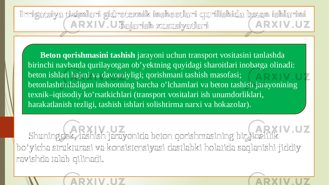 Beton ishlarini tashkil qilish va bajarish xususiyatlari Shuningdek, tashish jarayonida beton qorishmasining bir jinslilik bo’yicha strukturasi va konsistensiyasi dastlabki holatida saqlanishi jiddiy ravishda talab qilinadi. Gidrotexnik inshootlari qurilishida beton ishlari Beton qorishmasini tashish jarayoni uchun transport vositasini tanlashda birinchi navbatda qurilayotgan ob’yektning quyidagi sharoitlari inobatga olinadi: beton ishlari hajmi va davomiyligi; qorishmani tashish masofasi; betonlashtiriladigan inshootning barcha o’lchamlari va beton tashish jarayonining texnik–iqtisodiy ko’rsatkichlari (transport vositalari ish unumdorliklari, harakatlanish tezligi, tashish ishlari solishtirma narxi va hokazolar). Irrigatsiya tizimlari gidrotexnik inshootlari qurilishida beton ishlarini bajarish xususiyatlari 