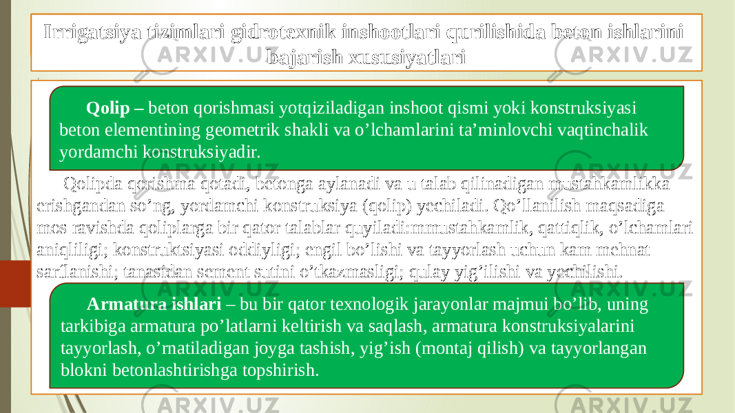 Beton ishlarini tashkil qilish va bajarish xususiyatlari Qolipda qorishma qotadi, betonga aylanadi va u talab qilinadigan mustahkamlikka erishgandan so’ng, yordamchi konstruksiya (qolip) yechiladi. Qo’llanilish maqsadiga mos ravishda qoliplarga bir qator talablar quyiladi:mmustahkamlik, qattiqlik, o’lchamlari aniqliligi; konstruktsiyasi oddiyligi; engil bo’lishi va tayyorlash uchun kam mehnat sarflanishi; tanasidan sement sutini o’tkazmasligi; qulay yig’ilishi va yechilishi. Gidrotexnik inshootlari qurilishida beton ishlari Qolip – beton qorishmasi yotqiziladigan inshoot qismi yoki konstruksiyasi beton elementining geometrik shakli va o’lchamlarini ta’minlovchi vaqtinchalik yordamchi konstruksiyadir. Armatura ishlari – bu bir qator texnologik jarayonlar majmui bo’lib, uning tarkibiga armatura po’latlarni keltirish va saqlash, armatura konstruksiyalarini tayyorlash, o’rnatiladigan joyga tashish, yig’ish (montaj qilish) va tayyorlangan blokni betonlashtirishga topshirish.Irrigatsiya tizimlari gidrotexnik inshootlari qurilishida beton ishlarini bajarish xususiyatlari 