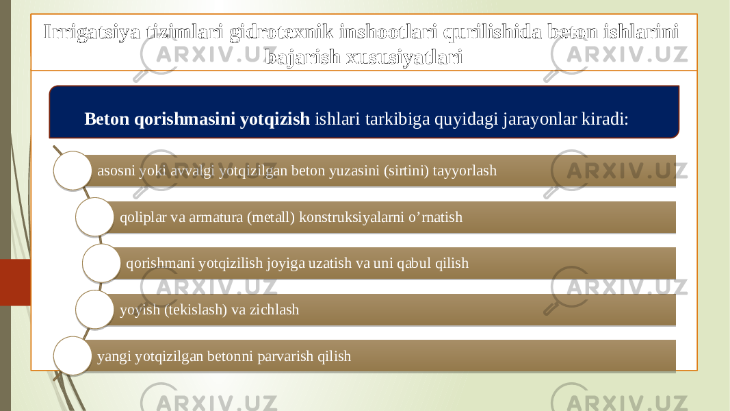 Beton ishlarini tashkil qilish va bajarish xususiyatlari Gidrotexnik inshootlari qurilishida beton ishlari Beton qorishmasini yotqizish ishlari tarkibiga quyidagi jarayonlar kiradi: asosni yoki avvalgi yotqizilgan beton yuzasini (sirtini) tayyorlash qoliplar va armatura (metall) konstruksiyalarni o’rnatish qorishmani yotqizilish joyiga uzatish va uni qabul qilish yoyish (tekislash) va zichlash yangi yotqizilgan betonni parvarish qilishIrrigatsiya tizimlari gidrotexnik inshootlari qurilishida beton ishlarini bajarish xususiyatlari 08 1C 1C 09 09 