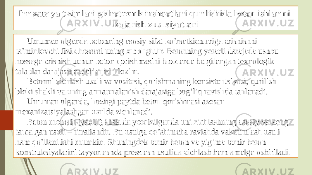 Beton ishlarini tashkil qilish va bajarish xususiyatlari Umuman olganda betonning asosiy sifat ko’rsatkichlariga erishishni ta’minlovchi fizik hossasi uning zichligidir. Betonning yetarli darajada ushbu hossaga erishish uchun beton qorishmasini bloklarda belgilangan texnologik talablar darajasida zichlanishi lozim. Betonni zichlash usuli va vositasi, qorishmaning konsistentsiyasi, qurilish bloki shakli va uning armaturalanish darajasiga bog’liq ravishda tanlanadi. Umuman olganda, hozirgi paytda beton qorishmasi asosan mexanizatsiyalashgan usulda zichlanadi. Beton monolit (yaxlit) shaklda yotqizilganda uni zichlashning asosiy va keng tarqalgan usuli – titratishdir. Bu usulga qo’shimcha ravishda vakuumlash usuli ham qo’llanilishi mumkin. Shuningdek temir beton va yig’ma temir beton konstruksiyalarini tayyorlashda presslash usulida zichlash ham amalga oshiriladi. Gidrotexnik inshootlari qurilishida beton ishlariIrrigatsiya tizimlari gidrotexnik inshootlari qurilishida beton ishlarini bajarish xususiyatlari 