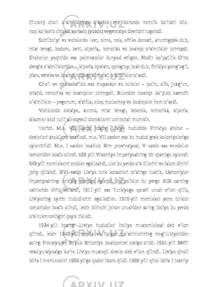 (Turon) cho‘l o‘simliklariga o‘xshab erta bahorda namlik bo‘lishi bila - noq   ko‘karib chiqadi va issiq (yozda) vegetatsiya davridni tugatadi. Sohilbo‘yi va vohalarda lavr, olma, nok, afrika daraxti, shuningdek dub, misr teragi, bodom, behi, kiparis,, tamarisk va boshqa o‘simliklar uchraydi. Shaharlar yaqinida esa palmazorlar bunyod etilgan. Nodir ko‘pyillik O‘rta dengiz o‘simliklaridan – kiparis, apelsin, qarag‘ay, tosh dub, finikiya yong‘o g‘i, pista, vereks va boshqa turdagi xilma-xil o‘simliklar o‘sadi. Cho‘l va chalacho‘lda esa maysazor va butalar – polin, alfa, juzg‘un, aristid, tamariks va boshqalar uchraydi. Bulardan boshqa ko‘plab kserafit o‘simliklar – peganum, zizifus, aloe, molochay va boshqalar ham o‘sadi. Vohalarda aktsiya, xurmo, misr teragi, tebarak, tamariks, kiparis, sikomar kabi turli xil mevali daraxtlarni uchratish mumkin. Tarixi. M.a. VIII asrda hozirgi Liviya hududida Finikiya shahar – davlatlari shakllana boshladi, m.a. VII asrdan esa bu hudud grek koloniya lariga aylantirildi. M.a. I asrdan boshlab Rim provinsiyasi, V asrda esa vandallar tomonidan bosib olindi. 533-yili Vizantiya imperiyasining bir qismi ga aylandi. 643-yili mamlakatni arablar egallashdi, ular bu yerda o‘z tillarini va islom dinini joriy qilishdi. XVI asrda Liviya turk korsarlari ta’si riga tushib, Usmoniylar imperiyasining tarkibiy qismiga aylandi. Italiyaliklar bu yerga XIX asrning oxirlarida kirib kelishdi, 1911-yili esa Turkiyaga qarshi urush e’lon qilib, Liviyaning ayrim hududlarini egalladilar. 1916-yili mamlakat yana turklar tomonidan bosib olindi, lekin birinchi jahon urushidan so‘ng Italiya bu yerda o‘z hukmronligini qayta tikladi. 1934-yili hozirgi Liviya hududlari Italiya mustamlakasi deb e’lon qilindi, lekin 1943-yili nemis va italyan qo‘shinlarining mag‘lubiyatidan so‘ng Fransiya va Buyuk Britaniya boshqaruvi ostiga o‘tdi. 1951-yili BMT rezolyutsiyasiga ko‘ra Liviya mustaqil davlat deb e’lon qilindi. Liviya qiroli Idris I mamlakatni 1969-yilga qadar idora qildi. 1969-yili qirol Idris I rasmiy 