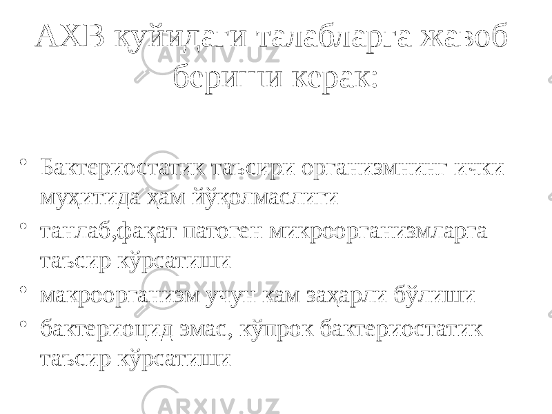 АХВ қуйидаги талабларга жавоб бериши керак: • Бактериостатик таъсири организмнинг ички муҳитида ҳам йўқолмаслиги • танлаб,фақат патоген микроорганизмларга таъсир кўрсатиши • макроорганизм учун кам заҳарли бўлиши • бактериоцид эмас, кўпрок бактериостатик таъсир кўрсатиши 