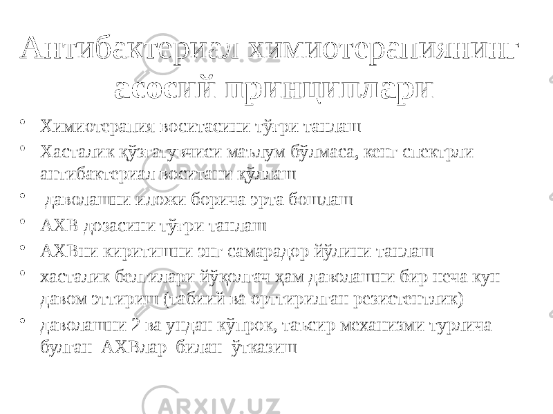 Антибактериал химиотерапиянинг асосий принциплари • Химиотерапия воситасини тўғри танлаш • Хасталик қўзғатувчиси маълум бўлмаса, кенг спектрли антибактериал воситани қўллаш • даволашни иложи борича эрта бошлаш • АХВ дозасини тўғри танлаш • АХВни киритишни энг самарадор йўлини танлаш • хасталик белгилари йўқолгач ҳам даволашни бир неча кун давом эттириш (табиий ва орттирилган резистентлик) • даволашни 2 ва ундан кўпрок, таъсир механизми турлича булган АХВлар билан ўтказиш 