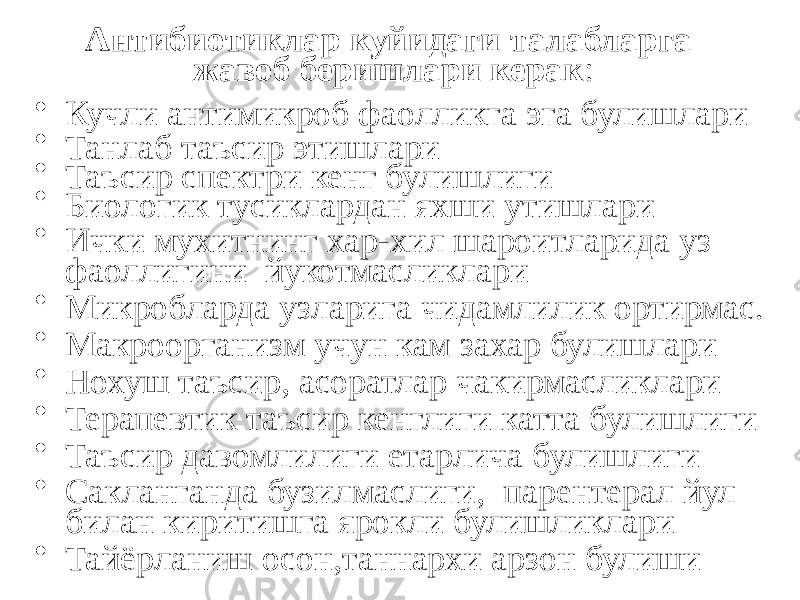 Антибиотиклар куйидаги талабларга жавоб беришлари керак : • Кучли антимикроб фаолликга эга булишлари • Танлаб таъсир этишлари • Таъсир спектри кенг булишлиги • Биологик тусиклардан яхши утишлари • Ички мухитнинг хар-хил шароитларида уз фаоллигини йукотмасликлари • Микробларда узларига чидамлилик ортирмас. • Макроорганизм учун кам захар булишлари • Нохуш таъсир, асоратлар чакирмасликлари • Терапевтик таъсир кенглиги катта булишлиги • Таъсир давомлилиги етарлича булишлиги • Сакланганда бузилмаслиги, парентерал йул билан киритишга ярокли булишликлари • Тайёрланиш осон,таннархи арзон булиши 