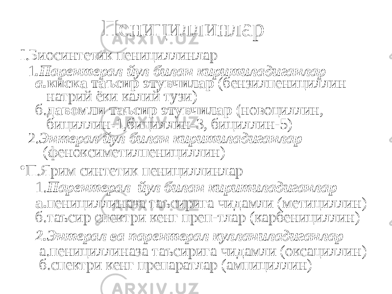 Пенициллинлар I.Биосинтетик пенициллинлар 1 .Парентерал йул билан киритиладиганлар а. киска таъсир этувчилар (бензилпенициллин натрий ёки калий тузи) б. давомли таъсир этувчилар ( новоциллин, бициллин-1,бициллин-3, бициллин-5) 2. Энтерал йул билан киритиладиганлар (феноксиметилпенициллин) • П.Ярим синтетик пенициллинлар 1. Парентерал йул билан киритиладиганлар а. пенициллиназа таъсирига чидамли (метициллин) б.таъсир спектри кенг преп-тлар (карбенициллин) 2.Энтерал ва парентерал кулланиладиганлар а.пенициллиназа таъсирига чидамли (оксациллин) б.спектри кенг препаратлар (ампициллин) 