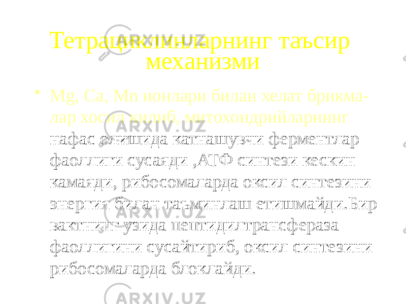 Тетрациклинларнинг таъсир механизми • Mg, Ca, Mn ионлари билан хелат брикма- лар хосил килиб, митохондрийларнинг нафас олишида катнашувчи ферментлар фаоллиги сусаяди ,АТФ синтези кескин камаяди, рибосомаларда оксил синтезини энергия билан таъминлаш етишмайди.Бир вактнинг узида пептидилтрансфераза фаоллигини сусайтириб, оксил синтезини рибосомаларда блоклайди. 