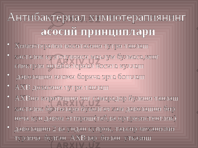 Антибактериал химиотерапиянинг асосий принциплари • Химиотерапия воситасини тугри танлаш • хасталик кузготувчиси маълум булмаса,кенг спектрли антибактериал восита куллаш • даволашни иложи борича эрта бошлаш • АХВ дозасини тугри танлаш • АХВни киритишни энг самарадор йулини танлаш • хасталик белгилари йуколгач хам даволашни бир неча кун давом эттириш(таб,ва орт,резистентлик) • даволашни 2 ва ундан купрок, таъсир механизми турлича булган АХВлар билан утказиш 