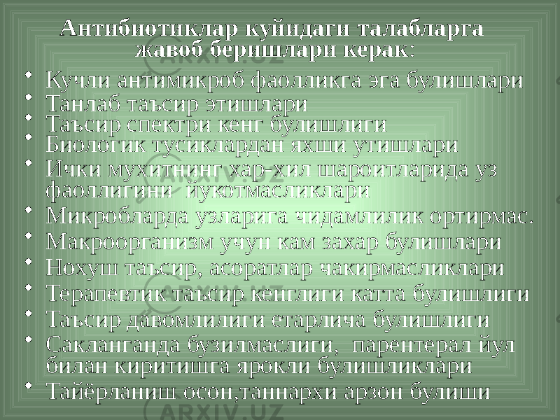 Антибиотиклар куйидаги талабларга жавоб беришлари керак : • Кучли антимикроб фаолликга эга булишлари • Танлаб таъсир этишлари • Таъсир спектри кенг булишлиги • Биологик тусиклардан яхши утишлари • Ички мухитнинг хар-хил шароитларида уз фаоллигини йукотмасликлари • Микробларда узларига чидамлилик ортирмас. • Макроорганизм учун кам захар булишлари • Нохуш таъсир, асоратлар чакирмасликлари • Терапевтик таъсир кенглиги катта булишлиги • Таъсир давомлилиги етарлича булишлиги • Сакланганда бузилмаслиги, парентерал йул билан киритишга ярокли булишликлари • Тайёрланиш осон,таннархи арзон булиши 