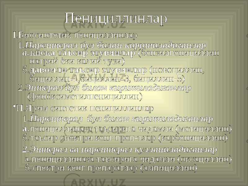 Пенициллинлар I.Биосинтетик пенициллинлар 1 .Парентерал йул билан киритиладиганлар а. киска таъсир этувчилар (бензилпенициллин натрий ёки калий тузи) б. давомли таъсир этувчилар ( новоциллин, бициллин-1,бициллин-3, бициллин-5) 2. Энтерал йул билан киритиладиганлар (феноксиметилпенициллин) • П.Ярим синтетик пенициллинлар 1. Парентерал йул билан киритиладиганлар а. пенициллиназа таъсирига чидамли (метициллин) б.таъсир спектри кенг преп-тлар (карбенициллин) 2.Энтерал ва парентерал кулланиладиганлар а.пенициллиназа таъсирига чидамли (оксациллин) б.спектри кенг препаратлар (ампициллин) 