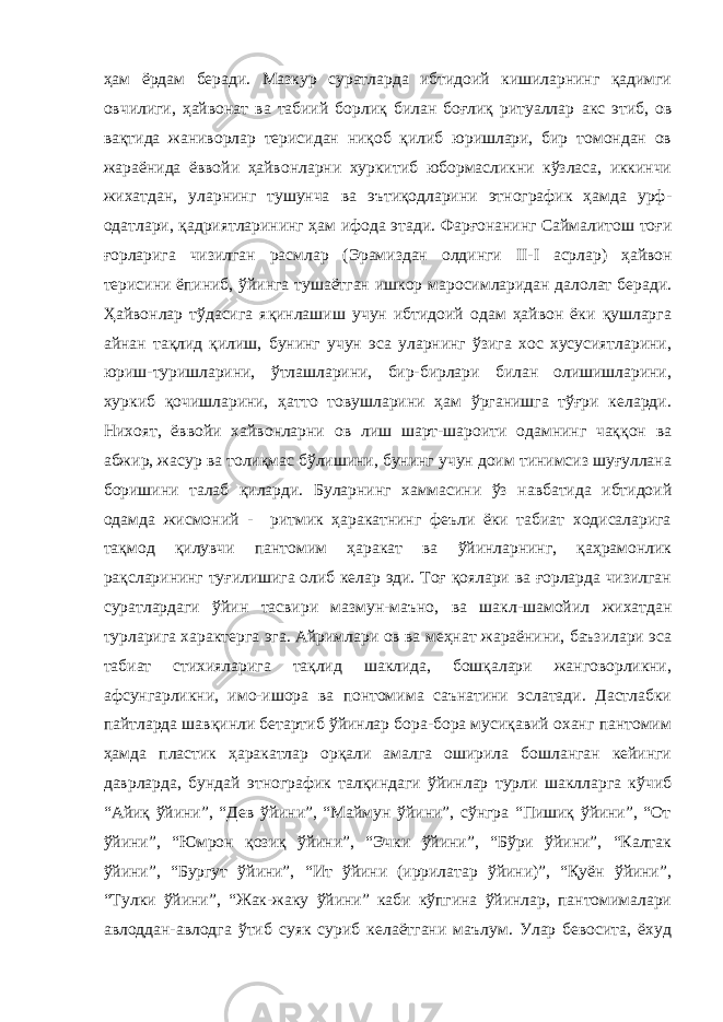 ҳам ёрдам беради. Мазкур суратларда ибтидоий кишиларнинг қадимги овчилиги, ҳайвонат ва табиий борлиқ билан боғлиқ ритуаллар акс этиб, ов вақтида жаниворлар терисидан ниқоб қилиб юришлари, бир томондан ов жараёнида ёввойи ҳайвонларни хуркитиб юбормасликни кўзласа, иккинчи жихатдан, уларнинг тушунча ва эътиқодларини этнографик ҳамда урф- одатлари, қадриятларининг ҳам ифода этади. Фарғонанинг Саймалитош тоғи ғорларига чизилган расмлар (Эрамиздан олдинги II - I асрлар) ҳайвон терисини ёпиниб, ўйинга тушаётган ишкор маросимларидан далолат беради. Ҳайвонлар тўдасига яқинлашиш учун ибтидоий одам ҳайвон ёки қушларга айнан тақлид қилиш, бунинг учун эса уларнинг ўзига хос хусусиятларини, юриш-туришларини, ўтлашларини, бир-бирлари билан олишишларини, хуркиб қочишларини, ҳатто товушларини ҳам ўрганишга тўғри келарди. Нихоят, ёввойи хайвонларни ов лиш шарт-шароити одамнинг чаққон ва абжир, жасур ва толиқмас бўлишини, бунинг учун доим тинимсиз шуғуллана боришини талаб қиларди. Буларнинг хаммасини ўз навбатида ибтидоий одамда жисмоний - ритмик ҳаракатнинг феъли ёки табиат ходисаларига тақмод қилувчи пантомим ҳаракат ва ўйинларнинг, қаҳрамонлик рақсларининг туғилишига олиб келар эди. Тоғ қоялари ва ғорларда чизилган суратлардаги ўйин тасвири мазмун-маъно, ва шакл-шамойил жихатдан турларига характерга эга. Айримлари ов ва меҳнат жараёнини, баъзилари эса табиат стихияларига тақлид шаклида, бошқалари жанговорликни, афсунгарликни, имо-ишора ва понтомима саънатини эслатади. Дастлабки пайтларда шавқинли бетартиб ўйинлар бора-бора мусиқавий оханг пантомим ҳамда пластик ҳаракатлар орқали амалга оширила бошланган кейинги даврларда, бундай этнографик талқиндаги ўйинлар турли шаклларга кўчиб “Айиқ ўйини”, “Дев ўйини”, “Маймун ўйини”, сўнгра “Пишиқ ўйини”, “От ўйини”, “Юмрон қозиқ ўйини”, “Эчки ўйини”, “Бўри ўйини”, “Калтак ўйини”, “Бургут ўйини”, “Ит ўйини (иррилатар ўйини)”, “Қуён ўйини”, “Тулки ўйини”, “Жак-жаку ўйини” каби кўпгина ўйинлар, пантомималари авлоддан-авлодга ўтиб суяк суриб келаётгани маълум. Улар бевосита, ёхуд 