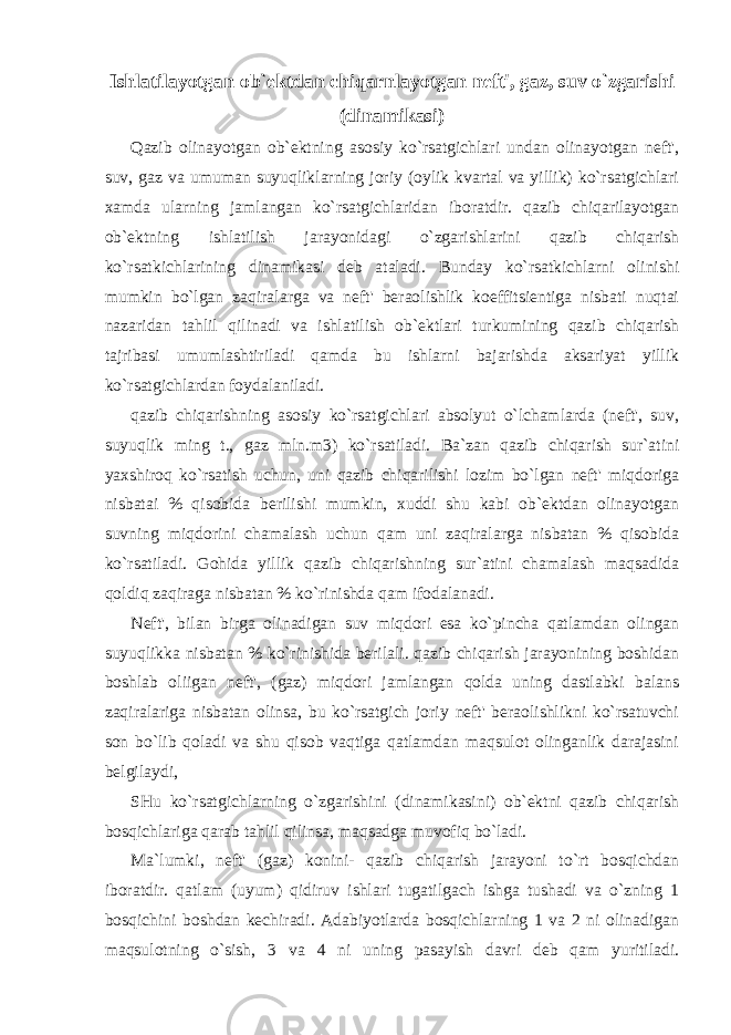 Ishlatilayotgan ob`ektdan chiqarnlayotgan neft&#39;, gaz, suv o`zgarishi (dinamikasi) Qazib olinayotgan ob`ektning asosiy ko`rsatgichlari undan olinayotgan neft&#39;, suv, gaz va umuman suyuqliklarning joriy (oylik kvartal va yillik) ko`rsatgichlari xamda ularning jamlangan ko`rsatgichlaridan iboratdir. qazib chiqarilayotgan ob`ektning ishlatilish jarayonidagi o`zgarishlarini qazib chiqarish ko`rsatkichlarining dinamikasi deb ataladi. Bunday ko`rsatkichlarni olinishi mumkin bo`lgan zaqiralarga va neft&#39; beraolishlik koeffitsientiga nisbati nuqtai nazaridan tahlil qilinadi va ishlatilish ob`ektlari turkumining qazib chiqarish tajribasi umumlashtiriladi qamda bu ishlarni bajarishda aksariyat yillik ko`rsatgichlardan foydalaniladi. qazib chiqarishning asosiy ko`rsatgichlari absolyut o`lchamlarda (neft&#39;, suv, suyuqlik ming t., gaz mln.m3) ko`rsatiladi. Ba`zan qazib chiqarish sur`atini yaxshiroq ko`rsatish uchun, uni qazib chiqarilishi lozim bo`lgan neft&#39; miqdoriga nisbatai % qisobida berilishi mumkin, xuddi shu kabi ob`ektdan olinayotgan suvning miqdorini chamalash uchun qam uni zaqiralarga nisbatan % qisobida ko`rsatiladi. Gohida yillik qazib chiqarishning sur`atini chamalash maqsadida qoldiq zaqiraga nisbatan % ko`rinishda qam ifodalanadi. Neft&#39;, bilan birga olinadigan suv miqdori esa ko`pincha qatlamdan olingan suyuqlikka nisbatan % ko`rinishida berilali. qazib chiqarish jarayonining boshidan boshlab oliigan neft&#39;, (gaz) miqdori jamlangan qolda uning dastlabki balans zaqiralariga nisbatan olinsa, bu ko`rsatgich joriy neft&#39; beraolishlikni ko`rsatuvchi son bo`lib qoladi va shu qisob vaqtiga qatlamdan maqsulot olinganlik darajasini belgilaydi, SHu ko`rsatgichlarning o`zgarishini (dinamikasini) ob`ektni qazib chiqarish bosqichlariga qarab tahlil qilinsa, maqsadga muvofiq bo`ladi. Ma`lumki, neft&#39; (gaz) konini- qazib chiqarish jarayoni to`rt bosqichdan iboratdir. qatlam (uyum) qidiruv ishlari tugatilgach ishga tushadi va o`zning 1 bosqichini boshdan kechiradi. Adabiyotlarda bosqichlarning 1 va 2 ni olinadigan maqsulotning o`sish, 3 va 4 ni uning pasayish davri deb qam yuritiladi. 