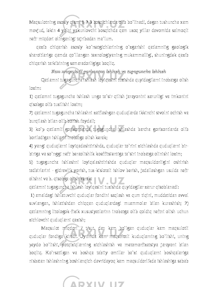 Maqsulotning asosiy qismi 1-2-3 bosqichlarda olib bo`linadi, degan tushuncha xam mavjud, lekin 4 ya`ni yakunlovchi bosqichda qam uzoq yillar davomida salmoqli neft&#39; miqdori olinganligi tajribadan ma`lum. qazib chiqarish asosiy ko`rsatgichlarining o`zgarishi qatlamniig geologik sharoitlariga qamda qo`llangan texnologiyaning mukammalligi, shuningdek qazib chiqarish tarkibining samaradorligiga boqliq. Kam maqsulotli gorizontnn ishlash va tugaguncha ishlash Qatlamni tugaguncha ishlash loyiqasini tuzishda quyidagilarni inobatga olish lozim: 1) qatlamni tugaguncha ishlash unga ta`sir qilish jarayonini zarurligi va imkonini qisobga olib tuzilishi lozim; 2) qatlamni tugaguncha ishlashni zaiflashgan quduqlarda ikkinchi stvolni ochish va burqilash bilan olib borish foydali; 3) ko`p qatlamli gorizontlarda tugaguncha ishlashda barcha gorizontlarda olib boriladigan ishlarni inobatga olish kerak; 4) yangi quduqlarni loyiqadashtirishda, quduqlar to`rini zichlashda quduqlarni bir- biriga va so`nggi neft&#39; beraolishlik koeffitsientiga ta`siri inobatga olinishi lozim; 5) tugaguncha ishlashni loyiqalashtirishda quduqlar maqsuldorligini oshirish tadbirlarini - gidravlik yorish, tuz-kislotali ishlov berish, jadallashgan usulda neft&#39; olishni va b. qisobga olish kerak. qatlamni tugaguncha ishlash loyiqasini tuzishda quyidagilar zarur qisoblanadi: 1) amaldagi ishlatuvchi quduqlar fondini saqlash va qum tiqini, muddatidan avval suvlangan, ishlatishdan chiqqan quduqlardagi muammolar bilan kurashish; 2) qatlamning litologok-fizik xususiyatlarinn inobatga olib qoldiq neftni olish uchun zichlovchi quduqlarni qazish; Maqsulot miqdori 7 t/sut. dan kam bo`lgan quduqlar kam maqsulotli quduqlar fondiga kiradi. Uyumda kam maqsulotli kuduqlarning bo`lishi, uning paydo bo`lishi, yotqiziqlarning zichlashish va metomorfizatsiya jarayoni bilan boqliq. Ko`rsatilgan va boshqa tabiiy omillar ba`zi quduqlarni boshqalariga nisbatan ishlashning boshlanqich davridayoq kam maqsuldorlikda ishlashiga sabab 