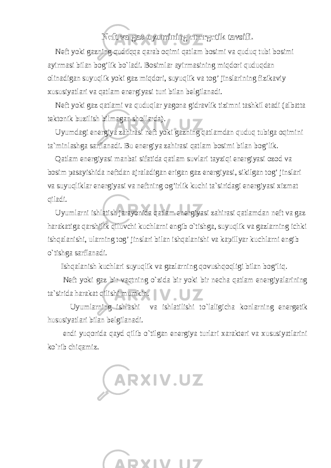 Neft va gaz uyumining energetik tavsifi. Neft yoki gazning quduqqa qarab oqimi qatlam bosimi va quduq tubi bosimi ayirmasi bilan bog’lik bo`ladi. Bosimlar ayirmasining miqdori quduqdan olinadigan suyuqlik yoki gaz miqdori, suyuqlik va tog’ jinslarining fizikaviy xususiyatlari va qatlam energiyasi turi bilan belgilanadi. Neft yoki gaz qatlami va quduqlar yagona gidravlik tizimni tashkil etadi (albatta tektonik buzilish bilmagan shollarda). Uyumdagi energiya zahirasi neft yoki gazning qatlamdan quduq tubiga oqimini ta`minlashga sarflanadi. Bu energiya zahirasi qatlam bosimi bilan bog’lik. Qatlam energiyasi manbai sifatida qatlam suvlari tayziqi energiyasi ozod va bosim pasayishida neftdan ajraladigan erigan gaz energiyasi, sikilgan tog’ jinslari va suyuqliklar energiyasi va neftning og’irlik kuchi ta`siridagi energiyasi xizmat qiladi. Uyumlarni ishlatish jarayonida qatlam energiyasi zahirasi qatlamdan neft va gaz harakatiga qarshilik qiluvchi kuchlarni engib o`tishga, suyuqlik va gazlarning ichki ishqalanishi, ularning tog’ jinslari bilan ishqalanishi va kapillyar kuchlarni engib o`tishga sarflanadi. Ishqalanish kuchlari suyuqlik va gazlarning qovushqoqligi bilan bog’liq. Neft yoki gaz bir vaqtning o`zida bir yoki bir necha qatlam energiyalarining ta`sirida harakat qilishi mumkin. Uyumlarning ishlashi va ishlatilishi to`laligicha konlarning energetik hususiyatlari bilan belgilanadi. endi yuqorida qayd qilib o`tilgan energiya turlari xarakteri va xususiyatlarini ko`rib chiqamiz. 