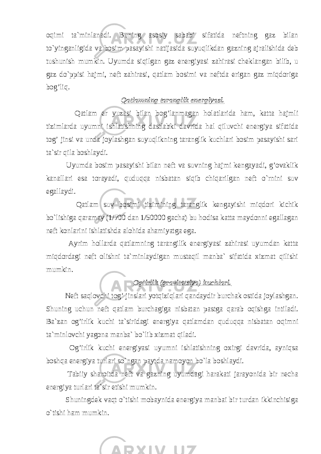 oqimi ta`minlanadi. Buning asosiy sababi sifatida neftning gaz bilan to`yinganligida va bosim pasayishi natijasida suyuqlikdan gazning ajralishida deb tushunish mumkin. Uyumda siqilgan gaz energiyasi zahirasi cheklangan bilib, u gaz do`ppisi hajmi, neft zahirasi, qatlam bosimi va neftda erigan gaz miqdoriga bog’liq. Qatlamning taranglik energiyasi. Qatlam er yuzasi bilan bog’lanmagan holatlarida ham, katta hajmli tizimlarda uyumni ishlatishning dastlabki davrida hal qiluvchi energiya sifatida tog’ jinsi va unda joylashgan suyuqlikning taranglik kuchlari bosim pasayishi sari ta`sir qila boshlaydi. Uyumda bosim pasayishi bilan neft va suvning hajmi kengayadi, g’ovaklik kanallari esa torayadi, quduqqa nisbatan siqib chiqarilgan neft o`rnini suv egallaydi. Qatlam suv bosimi tizimining taranglik kengayishi miqdori kichik bo`lishiga qaramay (1/700 dan 1/50000 gacha) bu hodisa katta maydonni egallagan neft konlarini ishlatishda alohida ahamiyatga ega. Ayrim hollarda qatlamning tarangilik energiyasi zahirasi uyumdan katta miqdordagi neft olishni ta`minlaydigan mustaqil manba` sifatida xizmat qilishi mumkin. Og’irlik (gravitatsiya) kuchlari. Neft saqlovchi tog’ jinslari yotqiziqlari qandaydir burchak ostida joylashgan. Shuning uchun neft qatlam burchagiga nisbatan pastga qarab oqishga intiladi. Ba`zan og’irlik kuchi ta`siridagi energiya qatlamdan quduqqa nisbatan oqimni ta`minlovchi yagona manba` bo`lib xizmat qiladi. Og’irlik kuchi energiyasi uyumni ishlatishning oxirgi davrida, ayniqsa boshqa energiya turlari so`ngan paytda namoyon bo`la boshlaydi. Tabiiy sharoitda neft va gazning uyumdagi harakati jarayonida bir necha energiya turlari ta`sir etishi mumkin. Shuningdek vaqt o`tishi mobaynida energiya manbai bir turdan ikkinchisiga o`tishi ham mumkin. 