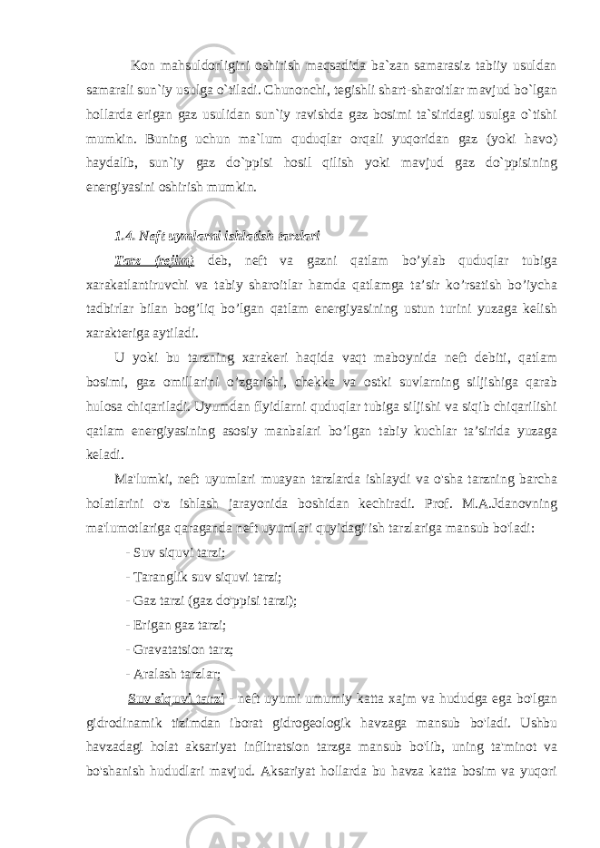  Kon mahsuldorligini oshirish maqsadida ba`zan samarasiz tabiiy usuldan samarali sun`iy usulga o`tiladi. Chunonchi, tegishli shart-sharoitlar mavjud bo`lgan hollarda erigan gaz usulidan sun`iy ravishda gaz bosimi ta`siridagi usulga o`tishi mumkin. Buning uchun ma`lum quduqlar orqali yuqoridan gaz (yoki havo) haydalib, sun`iy gaz do`ppisi hosil qilish yoki mavjud gaz do`ppisining energiyasini oshirish mumkin. 1.4. Neft uymlarni ishlatish tarzlari Таrz (rejim) deb, neft va gazni qatlam bo’ylab quduqlar tubiga xarakatlantiruvchi va tabiy sharoitlar hamda qatlamga ta’sir ko’rsatish bo’iycha tadbirlar bilan bog’liq bo’lgan qatlam energiyasining ustun turini yuzaga kelish xarakteriga aytiladi. U yoki bu tarzning xarakeri haqida vaqt maboynida neft debiti, qatlam bosimi, gaz omillarini o’zgarishi, chekka va ostki suvlarning siljishiga qarab hulosa chiqariladi. Uyumdan flyidlarni quduqlar tubiga siljishi va siqib chiqarilishi qatlam energiyasining asosiy manbalari bo’lgan tabiy kuchlar ta’sirida yuzaga keladi. Ma&#39;lumki, neft uyumlari muayan tarzlarda ishlaydi va o&#39;sha tarzning barcha holatlarini o&#39;z ishlash jarayonida boshidan kechiradi. Prof. M.A.Jdanovning ma&#39;lumotlariga qaraganda neft uyumlari quyidagi ish tarzlariga mansub bo&#39;ladi: - Suv siquvi tarzi; - Taranglik suv siquvi tarzi; - Gaz tarzi (gaz do&#39;ppisi tarzi); - Erigan gaz tarzi; - Gravatatsion tarz; - Aralash tarzlar; Suv siquvi tarzi - neft uyumi umumiy katta xajm va hududga ega bo&#39;lgan gidrodinamik tizimdan iborat gidrogeologik havzaga mansub bo&#39;ladi. Ushbu havzadagi holat aksariyat infiltratsion tarzga mansub bo&#39;lib, uning ta&#39;minot va bo&#39;shanish hududlari mavjud. Aksariyat hollarda bu havza katta bosim va yuqori 