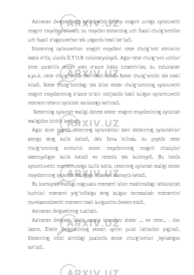 Asinxron dvigatellarda aylanuvchi doimiy magnit urniga aylanuvchi magnit maydoni olinadi: bu maydon statorning uch fazali chulg‘amidan uch fazali o‘zgaruvchan tok utganda hosil bo‘ladi. Statorning aylanuvchan magnit maydoni rotor chulg‘ami simlarini kesib o‘tib, ularda E.YU.K induktsiyalaydi. Agar rotor chulg‘ami uchlari biror qarshilik orqali yoki o‘zaro kiska tutashtirilsa, bu induktsion e.yu.k. rotor chulg‘amida tok hosil kiladi. Rotor chulg‘amida tok hosil kiladi. Rotor chulg‘amidagi tok bilan stator chulg‘amining aylanuvchi magnit maydonining o‘zaro ta’siri natijasida hosil bulgan aylantiruvchi moment rotorni aylanish xarakatga keltiradi. Rotorning aylanish tezligi doimo stator magnit maydonining aylanish tezligidan kichik bo‘ladi. Agar biror paytda rotorning aylanishlari soni statorning aylanishlari soniga teng bulib koladi, deb faraz kilinsa, bu paytda rotor chulg‘amining simlarini stator maydonining magnit chiziqlari kesmaydigan bulib koladi va rotorda tok bulmaydi. Bu holda aylantiruvchi moment nolga bulib kolib, rotorning aylanish tezligi stator maydonining aylanish tezligiga nisbatan kamayib ketadi. Bu kamayish valdagi nagruzka momenti bilan mashinadagi ishkalanish kuchlari momenti yig‘indisiga teng bulgan tormozlash momentini muvozanatlovchi moment hosil bulguncha davom etadi. Asinxron dvigatelning tuzilishi. Asinxron dvigatel ikkita asosiy kismdan: stator ... va rotor.. . dan iborat. Elektr dvigatelining statori ayrim pulat listlardan yigiladi. Statorning ichki sirtidagi pazlarda stator chulg‘amlari joylashgan bo‘ladi. 