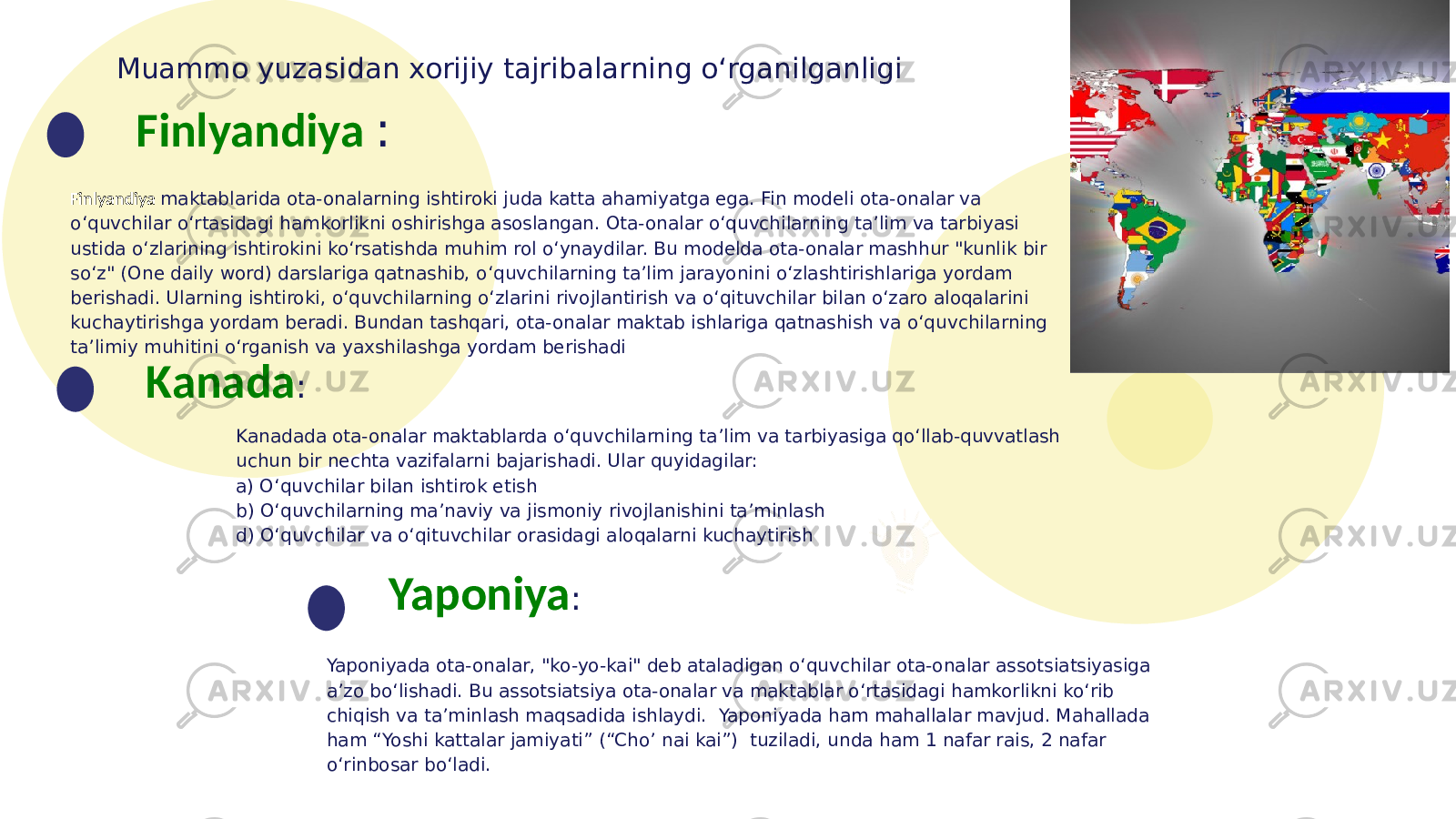 Muammo yuzasidan xorijiy tajribalarning o‘rganilganligi Finlyandiya maktablarida ota-onalarning ishtiroki juda katta ahamiyatga ega. Fin modeli ota-onalar va o‘quvchilar o‘rtasidagi hamkorlikni oshirishga asoslangan. Ota-onalar o‘quvchilarning ta’lim va tarbiyasi ustida o‘zlarining ishtirokini ko‘rsatishda muhim rol o‘ynaydilar. Bu modelda ota-onalar mashhur &#34;kunlik bir so‘z&#34; (One daily word) darslariga qatnashib, o‘quvchilarning ta’lim jarayonini o‘zlashtirishlariga yordam berishadi. Ularning ishtiroki, o‘quvchilarning o‘zlarini rivojlantirish va o‘qituvchilar bilan o‘zaro aloqalarini kuchaytirishga yordam beradi. Bundan tashqari, ota-onalar maktab ishlariga qatnashish va o‘quvchilarning ta’limiy muhitini o‘rganish va yaxshilashga yordam berishadi Finlyandiya : Kanada : Kanadada ota-onalar maktablarda o‘quvchilarning ta’lim va tarbiyasiga qo‘llab-quvvatlash uchun bir nechta vazifalarni bajarishadi. Ular quyidagilar: a) O‘quvchilar bilan ishtirok etish b) O‘quvchilarning ma’naviy va jismoniy rivojlanishini ta’minlash d) O‘quvchilar va o‘qituvchilar orasidagi aloqalarni kuchaytirish Yaponiya : Yaponiyada ota-onalar, &#34;ko-yo-kai&#34; deb ataladigan o‘quvchilar ota-onalar assotsiatsiyasiga a’zo bo‘lishadi. Bu assotsiatsiya ota-onalar va maktablar o‘rtasidagi hamkorlikni ko‘rib chiqish va ta’minlash maqsadida ishlaydi. Yaponiyada ham mahallalar mavjud. Mahallada ham “Yoshi kattalar jamiyati” (“Cho’ nai kai”) tuziladi, unda ham 1 nafar rais, 2 nafar o‘rinbosar bo‘ladi. 