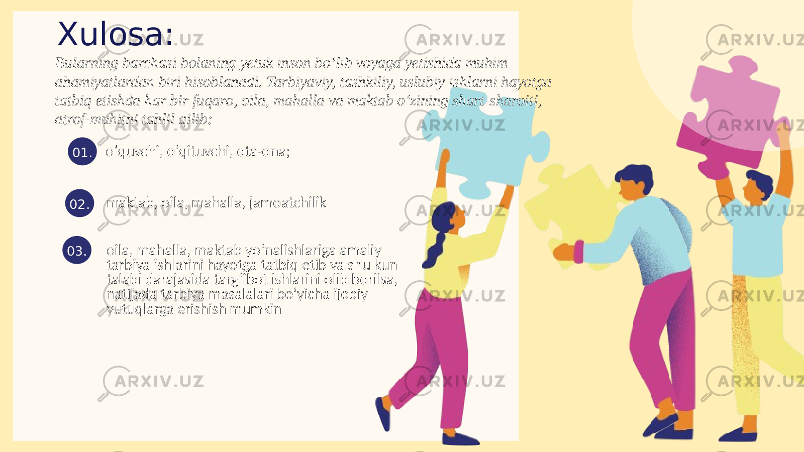 Xulosa: oʻquvchi, oʻqituvchi, ota-ona; 01. maktab, oila, mahalla, jamoatchilik 02. 03.Bularning barchasi bolaning yetuk inson bo‘lib voyaga yetishida muhim ahamiyatlardan biri hisoblanadi. Tarbiyaviy, tashkiliy, uslubiy ishlarni hayotga tatbiq etishda har bir fuqaro, oila, mahalla va maktab oʻzining shart-sharoiti, atrof-muhitni tahlil qilib: oila, mahalla, maktab yoʻnalishlariga amaliy tarbiya ishlarini hayotga tatbiq etib va shu kun talabi darajasida targʻibot ishlarini olib borilsa, natijada tarbiya masalalari boʻyicha ijobiy yutuqlarga erishish mumkin 