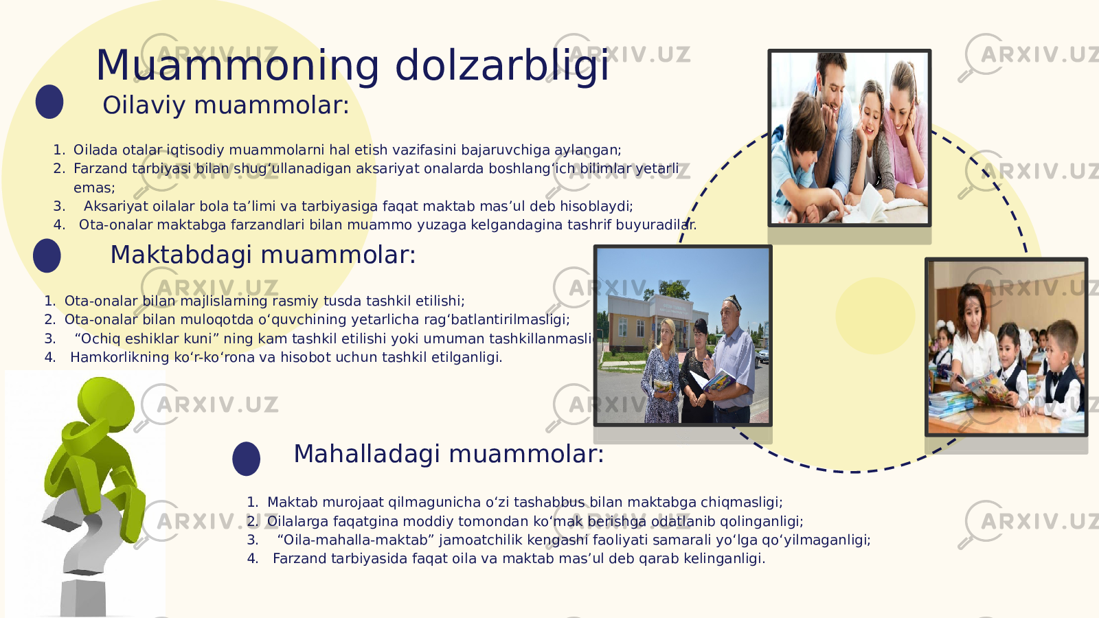 Muammoning dolzarbligi 1. Oilada otalar iqtisodiy muammolarni hal etish vazifasini bajaruvchiga aylangan; 2. Farzand tarbiyasi bilan shug‘ullanadigan aksariyat onalarda boshlang‘ich bilimlar yetarli emas; 3. Aksariyat oilalar bola ta’limi va tarbiyasiga faqat maktab mas’ul deb hisoblaydi; 4. Ota-onalar maktabga farzandlari bilan muammo yuzaga kelgandagina tashrif buyuradilar. Oilaviy muammolar: Maktabdagi muammolar: 1. Ota-onalar bilan majlislarning rasmiy tusda tashkil etilishi; 2. Ota-onalar bilan muloqotda o‘quvchining yetarlicha rag‘batlantirilmasligi; 3. “Ochiq eshiklar kuni” ning kam tashkil etilishi yoki umuman tashkillanmasligi; 4. Hamkorlikning ko‘r-ko‘rona va hisobot uchun tashkil etilganligi. Mahalladagi muammolar: 1. Maktab murojaat qilmagunicha o‘zi tashabbus bilan maktabga chiqmasligi; 2. Oilalarga faqatgina moddiy tomondan ko‘mak berishga odatlanib qolinganligi; 3. “Oila-mahalla-maktab” jamoatchilik kengashi faoliyati samarali yo‘lga qo‘yilmaganligi; 4. Farzand tarbiyasida faqat oila va maktab mas’ul deb qarab kelinganligi. 