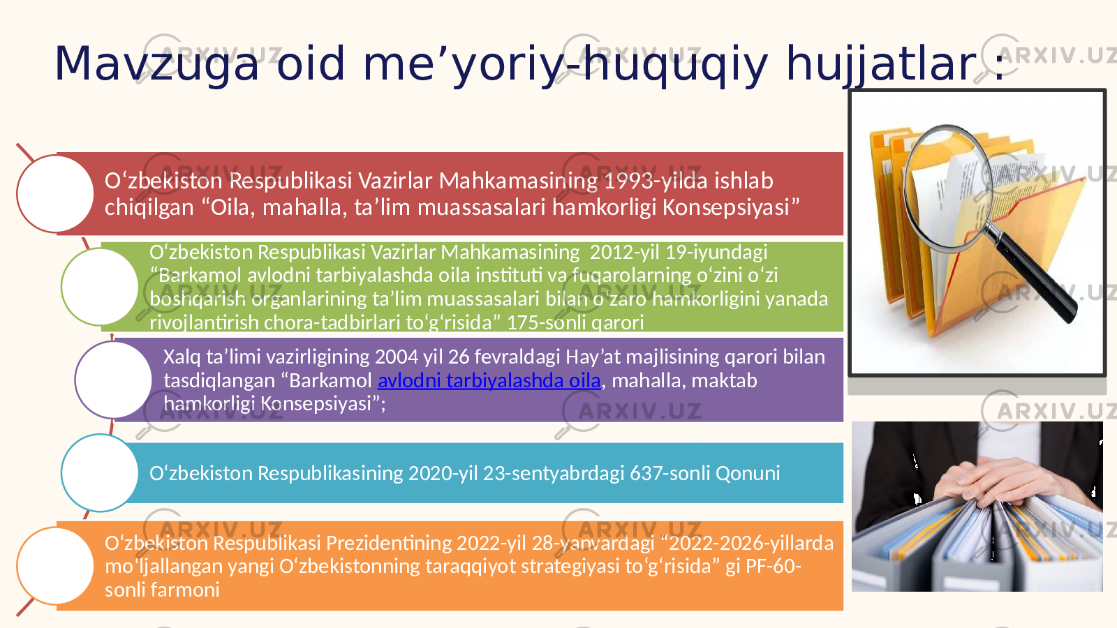 Mavzuga oid me’yoriy-huquqiy hujjatlar : O‘zbekiston Respublikasi Vazirlar Mahkamasining 1993-yilda ishlab chiqilgan “Oila, mahalla, ta’lim muassasalari hamkorligi Konsepsiyasi” O‘zbekiston Respublikasi Vazirlar Mahkamasining 2012-yil 19-iyundagi “Barkamol avlodni tarbiyalashda oila instituti va fuqarolarning o‘zini o‘zi boshqarish organlarining ta’lim muassasalari bilan o‘zaro hamkorligini yanada rivojlantirish chora-tadbirlari to‘g‘risida” 175-sonli qarori Xalq ta’limi vazirligining 2004 yil 26 fevraldagi Hay’at majlisining qarori bilan tasdiqlangan “Barkamol avlodni tarbiyalashda oila , mahalla, maktab hamkorligi Konsepsiyasi”; O‘zbekiston Respublikasining 2020-yil 23-sentyabrdagi 637-sonli Qonuni O‘zbekiston Respublikasi Prezidentining 2022-yil 28-yanvardagi “2022-2026-yillarda mo‘ljallangan yangi O‘zbekistonning taraqqiyot strategiyasi to‘g‘risida” gi PF-60- sonli farmoni 