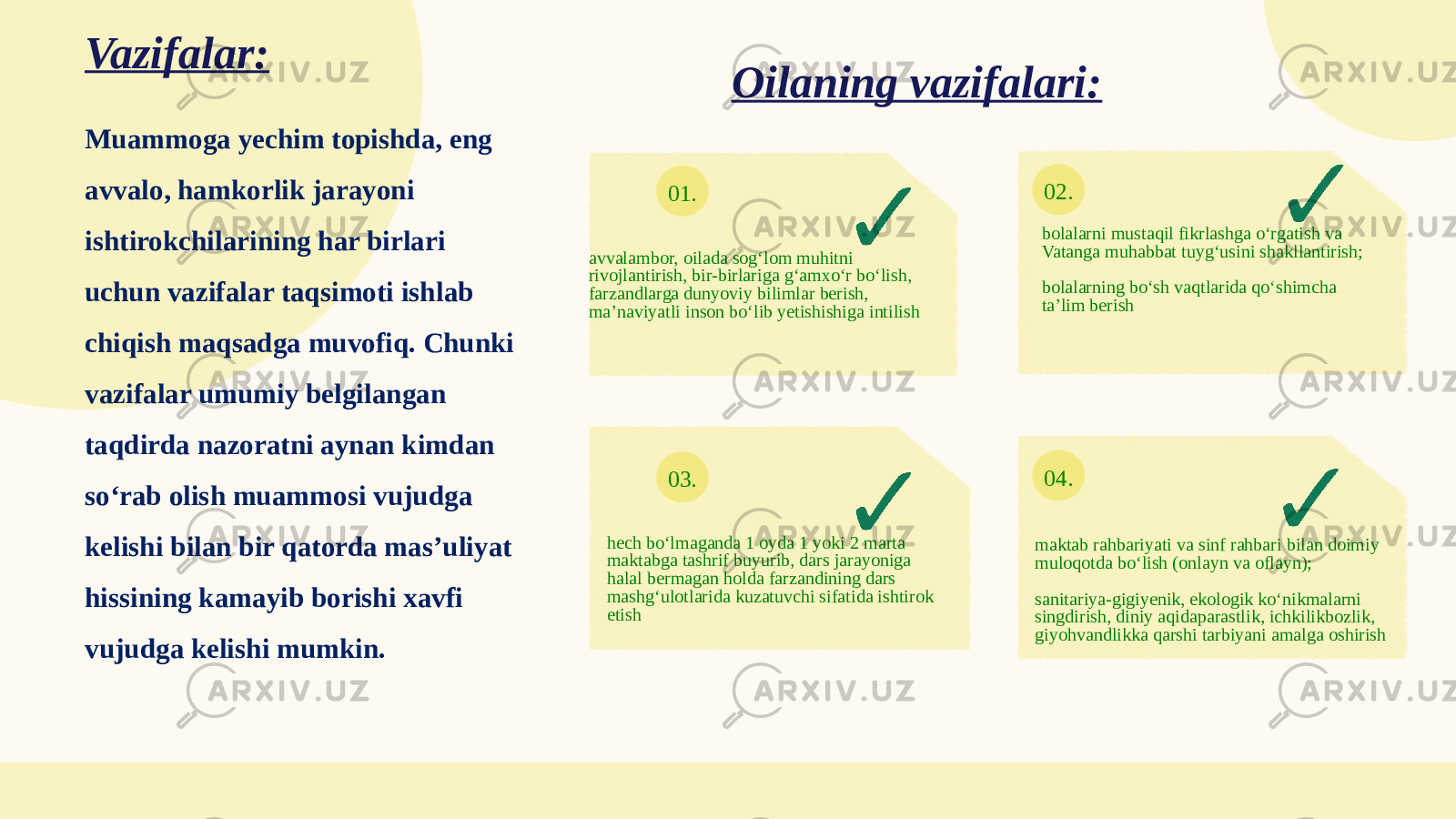 01. 02. 03. 04.Muammoga yechim topishda, eng avvalo, hamkorlik jarayoni ishtirokchilarining har birlari uchun vazifalar taqsimoti ishlab chiqish maqsadga muvofiq. Chunki vazifalar umumiy belgilangan taqdirda nazoratni aynan kimdan so‘rab olish muammosi vujudga kelishi bilan bir qatorda mas’uliyat hissining kamayib borishi xavfi vujudga kelishi mumkin. Vazifalar: avvalambor, oilada sog‘lom muhitni rivojlantirish, bir-birlariga g‘amxo‘r bo‘lish, farzandlarga dunyoviy bilimlar berish, ma’naviyatli inson bo‘lib yetishishiga intilish bolalarni mustaqil fikrlashga o‘rgatish va Vatanga muhabbat tuyg‘usini shakllantirish; bolalarning bo‘sh vaqtlarida qo‘shimcha ta’lim berish hech bo‘lmaganda 1 oyda 1 yoki 2 marta maktabga tashrif buyurib, dars jarayoniga halal bermagan holda farzandining dars mashg‘ulotlarida kuzatuvchi sifatida ishtirok etish maktab rahbariyati va sinf rahbari bilan doimiy muloqotda bo‘lish (onlayn va oflayn); sanitariya-gigiyenik, ekologik ko‘nikmalarni singdirish, diniy aqidaparastlik, ichkilikbozlik, giyohvandlikka qarshi tarbiyani amalga oshirishOilaning vazifalari: 