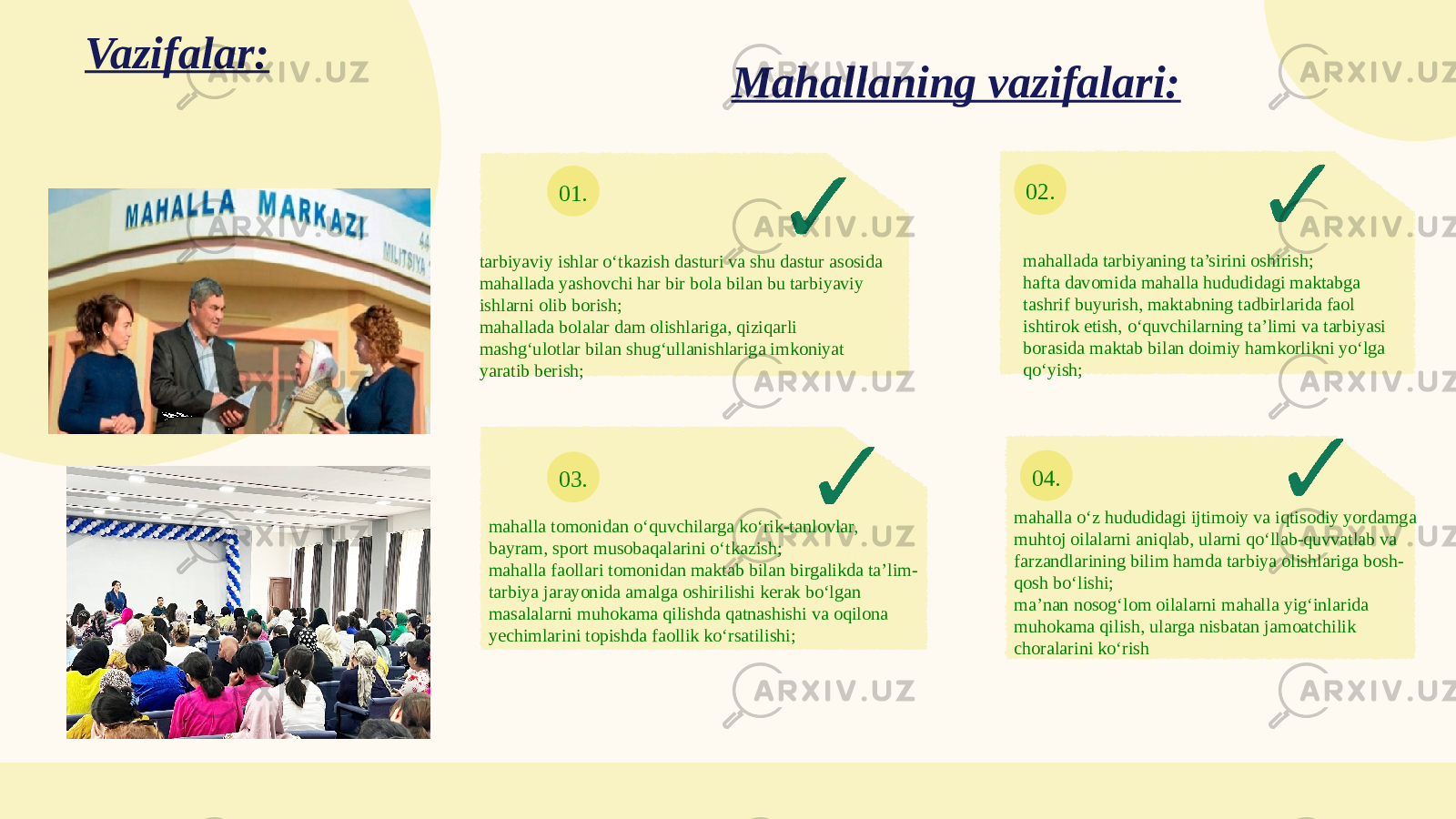 01. 02. 03. 04.Vazifalar: tarbiyaviy ishlar o‘tkazish dasturi va shu dastur asosida mahallada yashovchi har bir bola bilan bu tarbiyaviy ishlarni olib borish; mahallada bolalar dam olishlariga, qiziqarli mashg‘ulotlar bilan shug‘ullanishlariga imkoniyat yaratib berish; mahallada tarbiyaning ta’sirini oshirish; hafta davomida mahalla hududidagi maktabga tashrif buyurish, maktabning tadbirlarida faol ishtirok etish, o‘quvchilarning ta’limi va tarbiyasi borasida maktab bilan doimiy hamkorlikni yo‘lga qo‘yish; mahalla tomonidan o‘quvchilarga ko‘rik-tanlovlar, bayram, sport musobaqalarini o‘tkazish; mahalla faollari tomonidan maktab bilan birgalikda ta’lim- tarbiya jarayonida amalga oshirilishi kerak bo‘lgan masalalarni muhokama qilishda qatnashishi va oqilona yechimlarini topishda faollik ko‘rsatilishi; mahalla o‘z hududidagi ijtimoiy va iqtisodiy yordamga muhtoj oilalarni aniqlab, ularni qo‘llab-quvvatlab va farzandlarining bilim hamda tarbiya olishlariga bosh- qosh bo‘lishi; ma’nan nosog‘lom oilalarni mahalla уig‘inlarida muhokama qilish, ularga nisbatan jamoatchilik choralarini ko‘rishMahallaning vazifalari: 