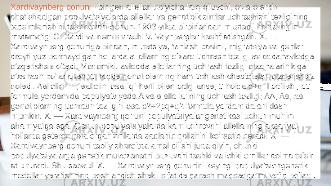 Xardivaynberg qonuni - bir gen allellari boʻyicha farq qiluvchi, oʻzaro erkin chatishadigan populyatsiyalarda allellar va genotipik sinflar uchrashishi tezligining taqsimlanishini tasvirlovchi qonun. 1908-yilda birbirlaridan mustaqil holda ingliz matematigi G. Xardi va nemis vrachi V. Vaynberglar kashf etishgan. X. — Xardivaynberg qonuniga binoan, mutatsiya, tanlash bosimi, migratsiya va genlar dreyfi yuz bermaydigan hollarda allellarning oʻzaro uchrash tezligi avloddanavlodga oʻzgarishsiz oʻtadi. Modomiki, avlodda allellarning uchrash tezligi otaonalarinikiga oʻxshash boʻlar ekan, u hodda genotiplarning ham uchrash chastotalari oʻzgarishsiz qoladi. Aallelini &#34;r&#34;, aallelini esa &#34;q&#34; harfi bilan belgilansa, u holda p+q=l boʻlishi, bu formula yordamida populyatsiyada A va a allellarining uchrash tezligi; AA, Aa, aa genotiplarning uchrash tezligini esa p2+2pq+q2 formula yordamida aniklash mumkin. X. — Xardivaynberg qonuni populyatsiyalar genetikasi uchun muhim ahamiyatga ega. Qonun populyatsiyalarda kam uchrovchi allellarning aksariyat hollarda geterozigota organizmlarda saqlanib qolishini koʻrsatib beradi. X. — Xardivaynberg qonuni tabiiy sharoitda amal qilishi juda qiyin, chunki populyatsiyalarga genetik muvozanatni buzuvchi tashki va ichki omillar doimo taʼsir etib turadi. Shu sababli X. — Xardivaynberg qonunini keyingi populyatsiongenetik modellar yaratishning boshlangich shakli sifatida qarash maqsadga muvofiq boʻladi. 