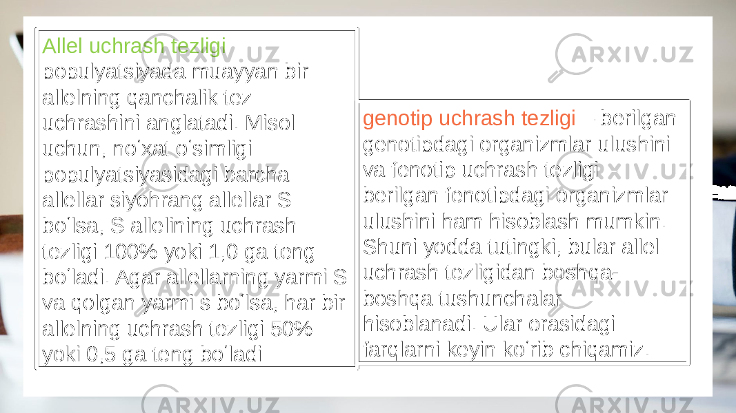 Allel uchrash tezligi populyatsiyada muayyan bir allelning qanchalik tez uchrashini anglatadi. Misol uchun, noʻxat oʻsimligi populyatsiyasidagi barcha allellar siyohrang allellar S boʻlsa, S allelining uchrash tezligi 100% yoki 1,0 ga teng boʻladi. Agar allellarning yarmi S va qolgan yarmi s boʻlsa, har bir allelning uchrash tezligi 50% yoki 0,5 ga teng boʻladi genotip uchrash tezligi – berilgan genotipdagi organizmlar ulushini va fenotip uchrash tezligi – berilgan fenotipdagi organizmlar ulushini ham hisoblash mumkin. Shuni yodda tutingki, bular allel uchrash tezligidan boshqa- boshqa tushunchalar hisoblanadi. Ular orasidagi farqlarni keyin koʻrib chiqamiz. 