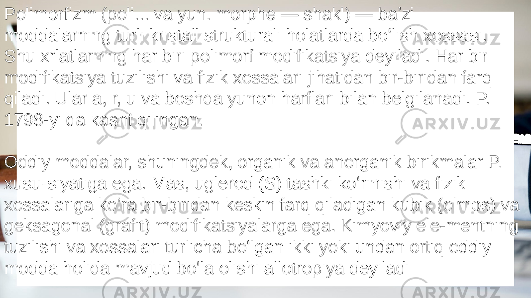 Polimorfizm (poli... va yun. morphe — shakl) — baʼzi moddalarning turli kristall strukturali holatlarda boʻlish xossasi. Shu xrlatlarning har biri polimorf modifikatsiya deyiladi. Har bir modifikatsiya tuzilishi va fizik xossalari jihatidan bir-biridan farq qiladi. Ular a, r, u va boshqa yunon harflari bilan belgilanadi. P. 1798-yilda kashf qilingan. Oddiy moddalar, shuningdek, organik va anorganik birikmalar P. xusu-siyatiga ega. Mas, uglerod (S) tashki koʻrinishi va fizik xossalariga koʻra bir-biridan keskin farq qiladigan kubik (olmos) va geksagonal (grafit) modifikatsiyalarga ega. Kimyoviy ele-mentning tuzilishi va xossalari turlicha boʻlgan ikki yoki undan ortiq oddiy modda holida mavjud boʻla olishi allotropiya deyiladi 