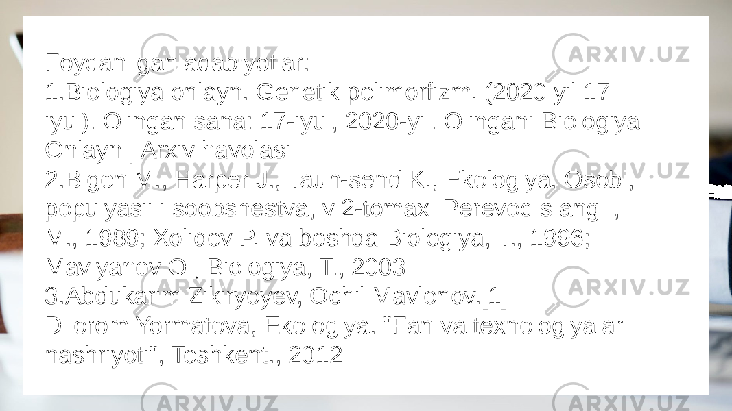 Foydanilgan adabiyotlar: 1.Biologiya onlayn. Genetik polimorfizm. (2020 yil 17 iyul). Olingan sana: 17-iyul, 2020-yil. Olingan: Biologiya Onlayn | Arxiv havolasi 2.Bigon M., Harper J., Taun-send K., Ekologiya. Osobi, populyasii i soobshestva, v 2-tomax. Perevod s ang ., M., 1989; Xoliqov P. va boshqa Biologiya, T., 1996; Mavlyanov O., Biologiya, T., 2003. 3.Abdukarim Zikiryoyev, Ochil Mavlonov.[1] Dilorom Yormatova, Ekologiya. &#34;Fan va texnologiyalar nashriyoti&#34;, Toshkent., 2012 