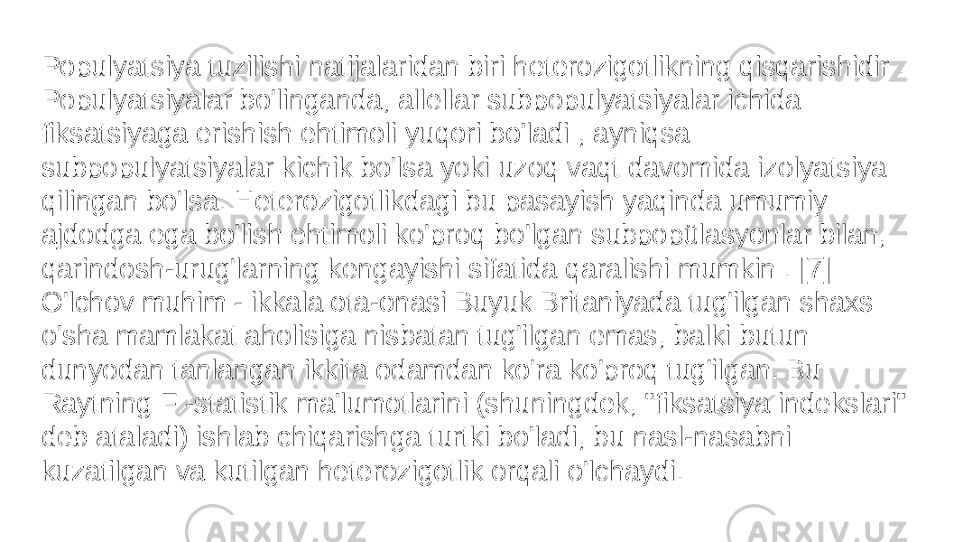 Populyatsiya tuzilishi natijalaridan biri heterozigotlikning qisqarishidir . Populyatsiyalar bo&#39;linganda, allellar subpopulyatsiyalar ichida fiksatsiyaga erishish ehtimoli yuqori bo&#39;ladi , ayniqsa subpopulyatsiyalar kichik bo&#39;lsa yoki uzoq vaqt davomida izolyatsiya qilingan bo&#39;lsa. Heterozigotlikdagi bu pasayish yaqinda umumiy ajdodga ega bo&#39;lish ehtimoli ko&#39;proq bo&#39;lgan subpopülasyonlar bilan, qarindosh-urug&#39;larning kengayishi sifatida qaralishi mumkin . [7] O&#39;lchov muhim - ikkala ota-onasi Buyuk Britaniyada tug&#39;ilgan shaxs o&#39;sha mamlakat aholisiga nisbatan tug&#39;ilgan emas, balki butun dunyodan tanlangan ikkita odamdan ko&#39;ra ko&#39;proq tug&#39;ilgan. Bu Raytning F -statistik ma&#39;lumotlarini (shuningdek, &#34;fiksatsiya indekslari&#34; deb ataladi) ishlab chiqarishga turtki bo&#39;ladi, bu nasl-nasabni kuzatilgan va kutilgan heterozigotlik orqali o&#39;lchaydi. 