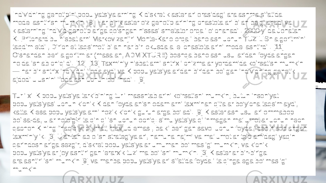 Individning genotipini populyatsiyalarning K diskret klasterlari orasidagi aralashma sifatida modellashtirish mumkin. [9] Har bir klaster o&#39;z genotiplarining chastotalari bilan belgilanadi va klasterning individ genotiplariga qo&#39;shgan hissasi smetator orqali o&#39;lchanadi . 2000 yilda Jonatan K. Pritchard bu nisbatlarni Markov zanjiri Monte-Karlo orqali baholash uchun TUZILISh algoritmini taqdim etdi , Dirichlet taqsimoti bilan har bir lokusda allel chastotalarini modellashtirdi . [11] O&#39;shandan beri algoritmlar (masalan, ADMIXTURE) boshqa baholash usullaridan foydalangan holda ishlab chiqildi. [12] [13] Taxminiy nisbatlarni shtrixli chizmalar yordamida koʻrsatish mumkin — har bir shtrix individni ifodalaydi va K populyatsiyalaridan biridan boʻlgan individning genetik ajdodi ulushini ifodalash uchun boʻlinadi . [9] Turli xil K populyatsiya tarkibining turli masshtablarini ko&#39;rsatishi mumkin; butun insoniyat populyatsiyasi uchun kichik K dan foydalanish odamlarni taxminan qit&#39;alar bo&#39;yicha taqsimlaydi, katta K esa populyatsiyalarni nozik kichik guruhlarga bo&#39;ladi. [9] Klasterlash usullari ommabop boʻlsa-da, ular notoʻgʻri talqin qilish uchun ochiq: simulyatsiya qilinmagan maʼlumotlar uchun hech qachon K ning “haqiqiy” qiymati mavjud emas , balki berilgan savol uchun foydali deb hisoblangan taxminiylik. [3] Ular tanlab olish strategiyalari, namuna hajmi va maʼlumotlar toʻplamidagi yaqin qarindoshlariga sezgir; diskret populyatsiyalar umuman bo&#39;lmasligi mumkin; va kichik populyatsiyalar joylashtirilgan ierarxik tuzilma bo&#39;lishi mumkin. [3] Klasterlar bir-biriga aralashtirilishi mumkin [9] va manba populyatsiyalari sifatida foydali talqinga ega bo&#39;lmasligi mumkin 