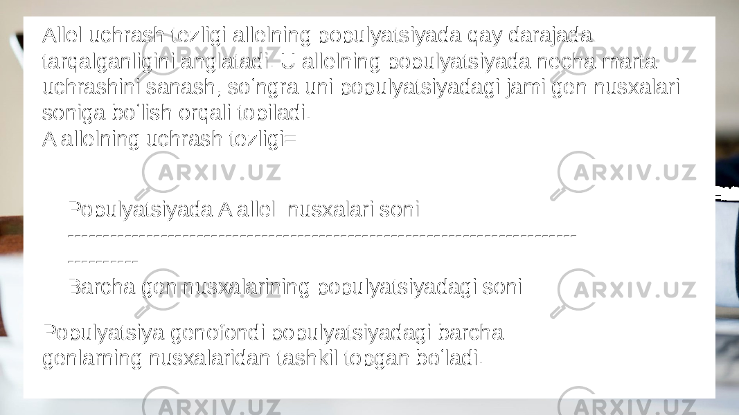 Allel uchrash tezligi allelning populyatsiyada qay darajada tarqalganligini anglatadi. U allelning populyatsiyada necha marta uchrashini sanash, soʻngra uni populyatsiyadagi jami gen nusxalari soniga boʻlish orqali topiladi. A allelning uchrash tezligi= Populyatsiyada A allel nusxalari soni ----------------------------------------------------------------------- ---------- Barcha gen nusxalarining populyatsiyadagi soni Populyatsiya genofondi populyatsiyadagi barcha genlarning nusxalaridan tashkil topgan boʻladi. 