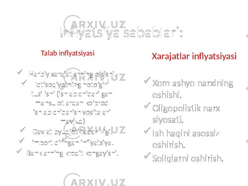 Inflyatsiya sabablari: Talab inflyatsiyasi  Harbiy xarajatlarning o&#39;sishi.  Iqtisodiyotning noto&#39;g&#39;ri tuzilishi (ishlab chiqarilgan mahsulotlardan ko&#39;proq ishlab chiqarish vositalari mavjud)  Davlat byudjeti taqchilligi.  import qilingan inflyatsiya.  Banklarning kredit kengayishi. Xarajatlar inflyatsiyasi  Xom ashyo narxining oshishi.  Oligopolistik narx siyosati.  Ish haqini asossiz oshirish.  Soliqlarni oshirish. 