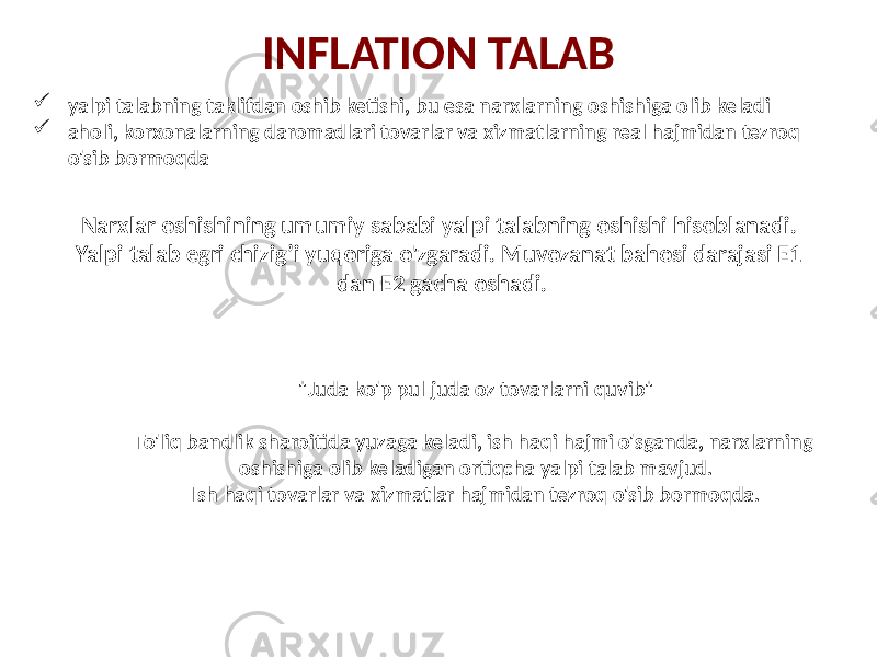 Narxlar oshishining umumiy sababi yalpi talabning oshishi hisoblanadi. Yalpi talab egri chizig’i yuqoriga o&#39;zgaradi. Muvozanat bahosi darajasi E1 dan E2 gacha oshadi.INFLATION TALAB  yalpi talabning taklifdan oshib ketishi, bu esa narxlarning oshishiga olib keladi  aholi, korxonalarning daromadlari tovarlar va xizmatlarning real hajmidan tezroq o&#39;sib bormoqda &#34;Juda ko&#39;p pul juda oz tovarlarni quvib&#34; To&#39;liq bandlik sharoitida yuzaga keladi, ish haqi hajmi o&#39;sganda, narxlarning oshishiga olib keladigan ortiqcha yalpi talab mavjud. Ish haqi tovarlar va xizmatlar hajmidan tezroq o&#39;sib bormoqda. 