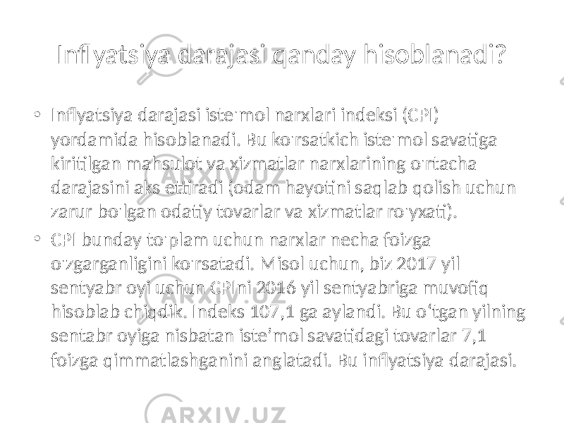 Inflyatsiya darajasi qanday hisoblanadi? • Inflyatsiya darajasi iste&#39;mol narxlari indeksi (CPI) yordamida hisoblanadi. Bu ko&#39;rsatkich iste&#39;mol savatiga kiritilgan mahsulot va xizmatlar narxlarining o&#39;rtacha darajasini aks ettiradi (odam hayotini saqlab qolish uchun zarur bo&#39;lgan odatiy tovarlar va xizmatlar ro&#39;yxati). • CPI bunday to&#39;plam uchun narxlar necha foizga o&#39;zgarganligini ko&#39;rsatadi. Misol uchun, biz 2017 yil sentyabr oyi uchun CPIni 2016 yil sentyabriga muvofiq hisoblab chiqdik. Indeks 107,1 ga aylandi. Bu o‘tgan yilning sentabr oyiga nisbatan iste’mol savatidagi tovarlar 7,1 foizga qimmatlashganini anglatadi. Bu inflyatsiya darajasi. 