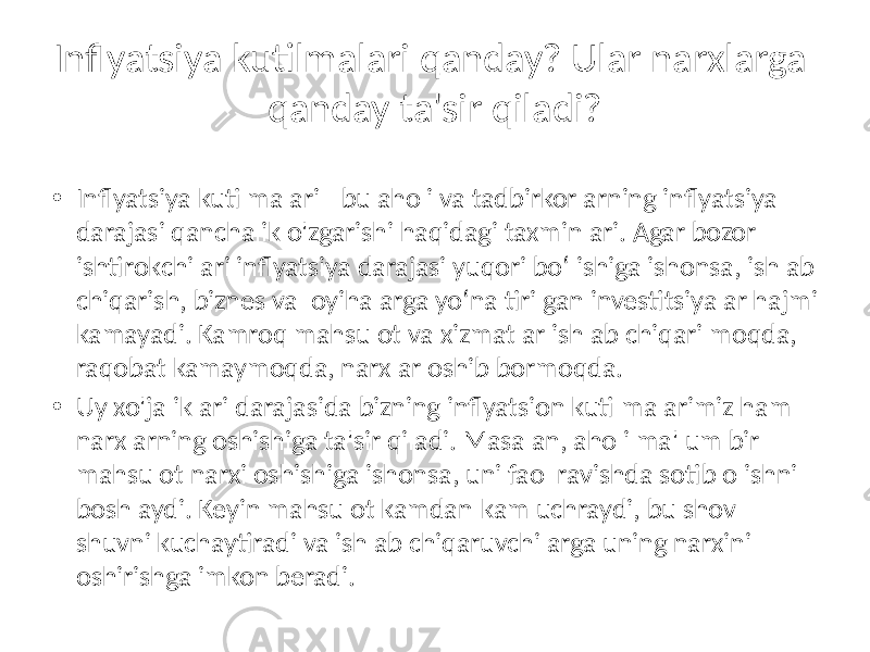 Inflyatsiya kutilmalari qanday? Ular narxlarga qanday ta&#39;sir qiladi? • Inflyatsiya kutilmalari - bu aholi va tadbirkorlarning inflyatsiya darajasi qanchalik o&#39;zgarishi haqidagi taxminlari. Agar bozor ishtirokchilari inflyatsiya darajasi yuqori bo‘lishiga ishonsa, ishlab chiqarish, biznes va loyihalarga yo‘naltirilgan investitsiyalar hajmi kamayadi. Kamroq mahsulot va xizmatlar ishlab chiqarilmoqda, raqobat kamaymoqda, narxlar oshib bormoqda. • Uy xo&#39;jaliklari darajasida bizning inflyatsion kutilmalarimiz ham narxlarning oshishiga ta&#39;sir qiladi. Masalan, aholi ma&#39;lum bir mahsulot narxi oshishiga ishonsa, uni faol ravishda sotib olishni boshlaydi. Keyin mahsulot kamdan-kam uchraydi, bu shov- shuvni kuchaytiradi va ishlab chiqaruvchilarga uning narxini oshirishga imkon beradi. 