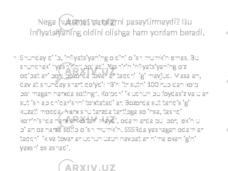 Nega hukumat narxlarni pasaytirmaydi? Bu inflyatsiyaning oldini olishga ham yordam beradi. • Shunday qilib, inflyatsiyaning oldini olish mumkin emas. Bu shunchaki &#34;yashirin&#34; bo&#39;ladi. Yashirin inflyatsiyaning o&#39;z oqibatlari bor: bozorda tovarlar taqchilligi mavjud. Masalan, davlat shunday shart qo’ydi: &#34;Bir litr sutni 100 rubldan ko&#39;p bo&#39;lmagan narxda soting&#34;. Ko&#39;pchilik uchun bu foydasiz va ular sut ishlab chiqarishni to&#39;xtatadilar. Bozorda sut tanqisligi kuzatilmoqda. Narx shu tarzda tartibga solinsa, tashqi ko&#39;rinishda narxlar ko&#39;tarilmaydi, odamlarda pul bor, lekin u bilan oz narsa sotib olish mumkin. SSSRda yashagan odamlar taqchillik va tovarlar uchun uzun navbatlar nima ekanligini yaxshi eslashadi. 