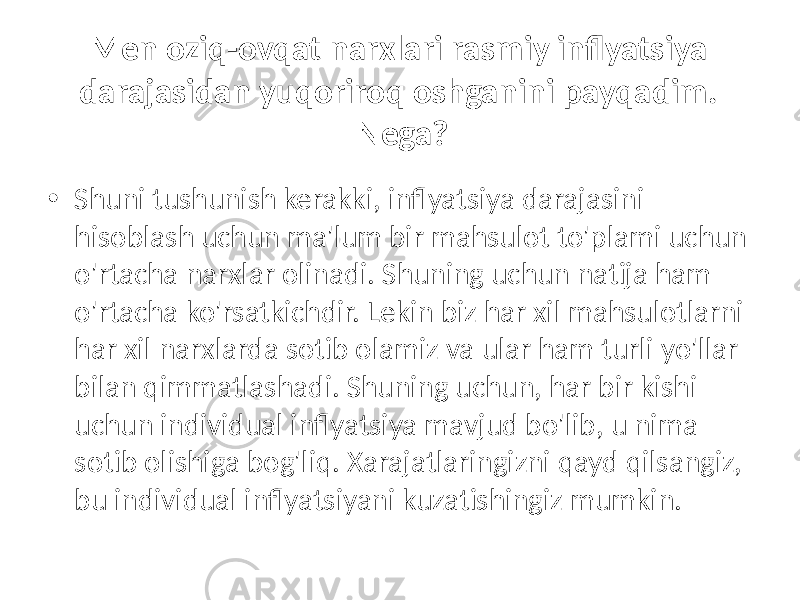 Men oziq-ovqat narxlari rasmiy inflyatsiya darajasidan yuqoriroq oshganini payqadim. Nega? • Shuni tushunish kerakki, inflyatsiya darajasini hisoblash uchun ma&#39;lum bir mahsulot to&#39;plami uchun o&#39;rtacha narxlar olinadi. Shuning uchun natija ham o&#39;rtacha ko&#39;rsatkichdir. Lekin biz har xil mahsulotlarni har xil narxlarda sotib olamiz va ular ham turli yo&#39;llar bilan qimmatlashadi. Shuning uchun, har bir kishi uchun individual inflyatsiya mavjud bo&#39;lib, u nima sotib olishiga bog&#39;liq. Xarajatlaringizni qayd qilsangiz, bu individual inflyatsiyani kuzatishingiz mumkin. 