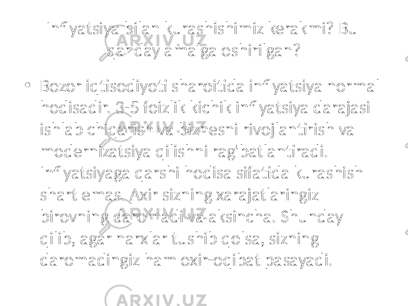 Inflyatsiya bilan kurashishimiz kerakmi? Bu qanday amalga oshirilgan? • Bozor iqtisodiyoti sharoitida inflyatsiya normal hodisadir. 3-5 foizlik kichik inflyatsiya darajasi ishlab chiqarish va biznesni rivojlantirish va modernizatsiya qilishni rag&#39;batlantiradi. Inflyatsiyaga qarshi hodisa sifatida kurashish shart emas. Axir sizning xarajatlaringiz birovning daromadi va aksincha. Shunday qilib, agar narxlar tushib qolsa, sizning daromadingiz ham oxir-oqibat pasayadi. 