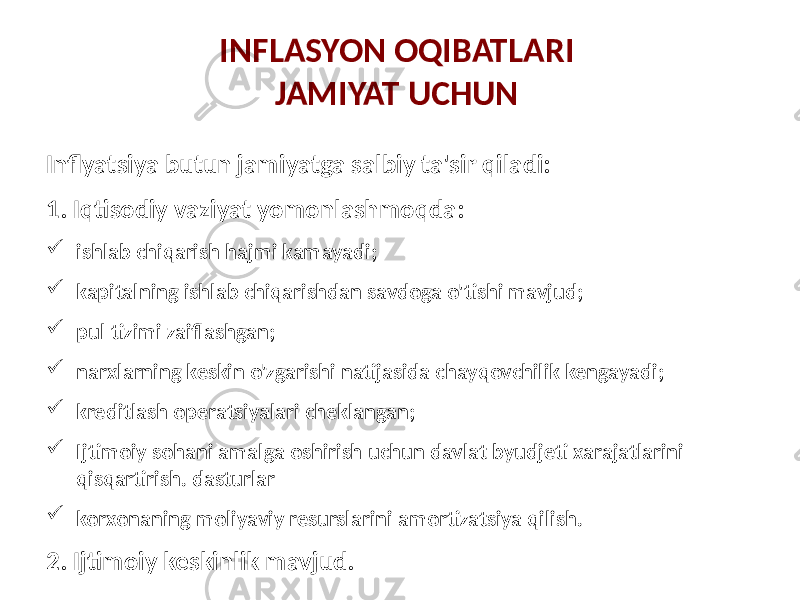 INFLASYON OQIBATLARI JAMIYAT UCHUN Inflyatsiya butun jamiyatga salbiy ta&#39;sir qiladi: 1. Iqtisodiy vaziyat yomonlashmoqda:  ishlab chiqarish hajmi kamayadi;  kapitalning ishlab chiqarishdan savdoga o&#39;tishi mavjud;  pul tizimi zaiflashgan;  narxlarning keskin o&#39;zgarishi natijasida chayqovchilik kengayadi;  kreditlash operatsiyalari cheklangan;  Ijtimoiy sohani amalga oshirish uchun davlat byudjeti xarajatlarini qisqartirish. dasturlar  korxonaning moliyaviy resurslarini amortizatsiya qilish. 2. Ijtimoiy keskinlik mavjud. 