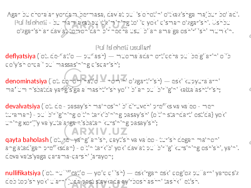 Agar bu choralar yordam bermasa, davlat pul islohotini o&#39;tkazishga majbur bo&#39;ladi. Pul islohoti - bu mamlakat pul tizimining to&#39;liq yoki qisman o&#39;zgarishi. Ushbu o&#39;zgarishlar davlat tomonidan bir necha usul bilan amalga oshirilishi mumkin. Pul islohoti usullari deflyatsiya (lot. de-flatio — puflash) — muomaladan ortiqcha pul belgilarini olib qoʻyish orqali pul massasining qisqarishi; denominatsiya (lot. denominatio — nomini oʻzgartirish) — eski kupyuralarni maʼlum nisbatda yangisiga almashtirish yoʻli bilan pul birligini kattalashtirish; devalvatsiya (lot. de - pasayish ma&#39;nosini bildiruvchi prefiks va valeo - men turaman) - pul birligining oltin tarkibining pasayishi (oltin standarti ostida) yoki uning xorijiy valyutalarga nisbatan kursining pasayishi; qayta baholash (lot. re - yangilanish, qaytish va valeo - turish degan ma&#39;noni anglatadigan prefiksdan) - oltin tarkibi yoki davlat pul birligi kursining oshishi, ya&#39;ni. devalvatsiyaga qarama-qarshi jarayon; nullifikatsiya (lot. nullificatio — yoʻq qilish) — eskirgan eski qogʻoz pullarni yaroqsiz deb topish yoki ularni juda past stavkada ayirboshlashni tashkil etish. 