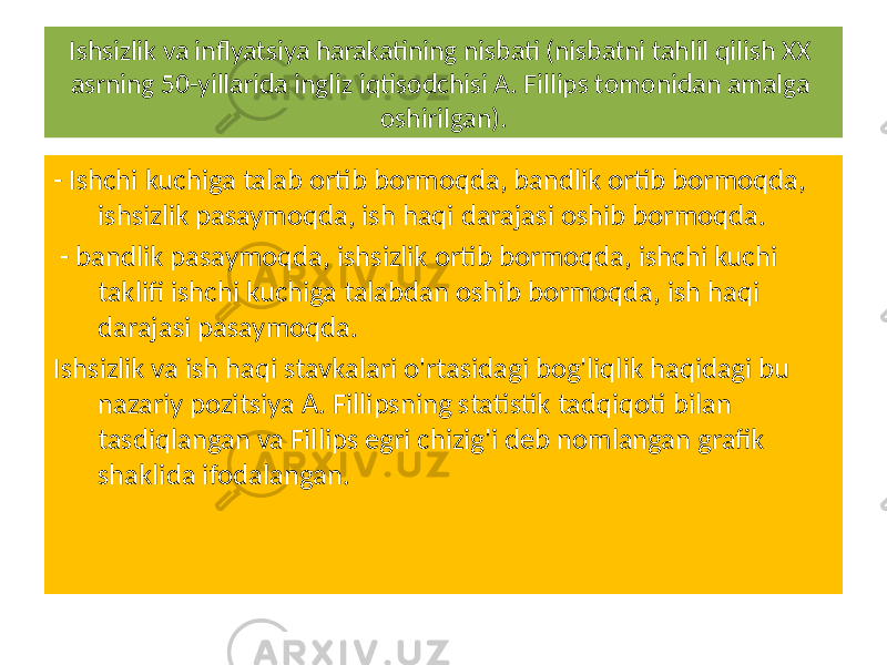 Ishsizlik va inflyatsiya harakatining nisbati (nisbatni tahlil qilish XX asrning 50-yillarida ingliz iqtisodchisi A. Fillips tomonidan amalga oshirilgan). - Ishchi kuchiga talab ortib bormoqda, bandlik ortib bormoqda, ishsizlik pasaymoqda, ish haqi darajasi oshib bormoqda. - bandlik pasaymoqda, ishsizlik ortib bormoqda, ishchi kuchi taklifi ishchi kuchiga talabdan oshib bormoqda, ish haqi darajasi pasaymoqda. Ishsizlik va ish haqi stavkalari o&#39;rtasidagi bog&#39;liqlik haqidagi bu nazariy pozitsiya A. Fillipsning statistik tadqiqoti bilan tasdiqlangan va Fillips egri chizig&#39;i deb nomlangan grafik shaklida ifodalangan. 