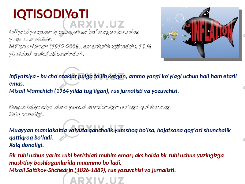 IQTISODIYoTI Inflyatsiya qonuniy asosga ega bo&#39;lmagan jazoning yagona shaklidir. Milton Fridman (1912-206), amerikalik iqtisodchi, 1976 yil Nobel mukofoti sovrindori. Bir rubl uchun yarim rubl berishlari muhim emas; aks holda bir rubl uchun yuzingizga mushtlay boshlaganlarida muammo bo&#39;ladi. Mixail Saltikov-Shchedrin (1826-1889), rus yozuvchisi va jurnalisti.Inflyatsiya - bu cho&#39;ntaklar pulga to&#39;lib ketgan, ammo yangi ko&#39;ylagi uchun hali ham etarli emas. Mixail Mamchich (1964 yilda tug&#39;ilgan), rus jurnalisti va yozuvchisi. Bugun inflyatsiya nima yeyishi mumkinligini ertaga qoldirmang. Xalq donoligi. Muayyan mamlakatda valyuta qanchalik yumshoq bo&#39;lsa, hojatxona qog&#39;ozi shunchalik qattiqroq bo&#39;ladi. Xalq donoligi. 